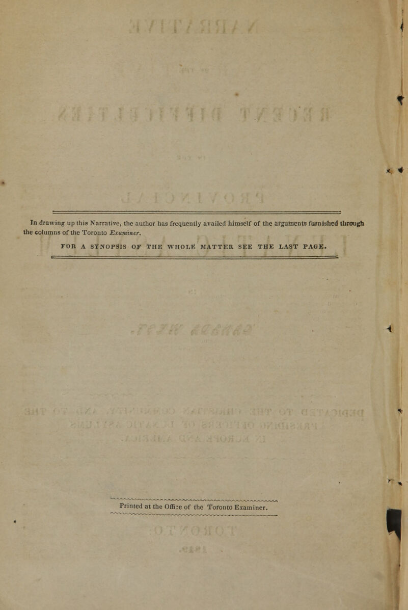 In drawing up this Narrative, tlie author has frequently availed himself of the arguments furnished through the columns of the Toronto Examiner. FOR A SYNOPSIS OF THE WHOLE MATTER SEE THE LAST PAGE. Printed at the Office of the Toronto Examiner.