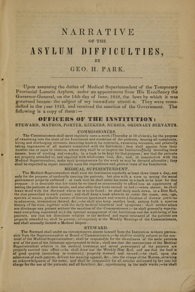 OF THE ASYLUM DIFFICULTIES, BY GEO. H. PARK. Upon assuming the duties of Medical Superintendent of the Temporary Provincial Lunatic Asylum, under an appointment from His Excellency the Governor-General, on the 14th day of June, 1848, the laws hy which it was governed hecam- the subject of my immediate attention. They were remo- delled in the year 1843, and received the sanction of the Government. The following is a copy of them : — OFFICERS OF THE INSTITUTION: STEWARD, MATRON, PORTER, KEEKERS, NURSES, ORDINARY SERVANTS. COMMISSIONERS. The Commissioners shall meet regularly once a-week (Thursday at ]0 o'clock)) for the purpose of examining into the state of the Institution and condition of the patients, hearing all complaints, hiring and discharging servants, receiving tenders for contracts, examining accounts, and generally taking cognizance of all matters connected with the Institution ; they shall appoint from their number one or rnore in rotation, whose duty shall he to inspect the Institution'daily recording their names, hour of visiting and remarks, in a hook to be kept for that purpose ; see that the patients are properly attended to, and supplied with wholesome food, <Sic, and, in conjunction with the Medical Superintendent, make such arrangements for the week as may be deemed advisable ; thejr shall be expected to report annually upon the expenditure and general state of the Institution. MEDICAL SUPERINTENDENT. The Medical Superintendent shall visit the Institution regularly at least three times a day, not only for the purpose of medically treating the patients, but also with a view to seeing the moral government properly enforced : at each visit he shall enter his name in a book to be kept for that purpose : it is desirable that his visits be so timed as occasionally to afford him an opportunity of seeing the patients at their meals, and also after they have retired to bed ;—when ahsent, he ehall leave word w ith the Steward where he is to be found ; he shall daily mark down, in a Diet Roll, the diet prescribed to each patient; and shall keep a book wherein to enter the name, sex, age., species of mania, probable causes of disease (proximate and remote,) duration of disease previous to admission, termination thereof, &c;—he shall also keep another book, setting forth a concise history r.f the case, together with the daily medical treatment and symptoms; shall neither admit nor discharge any patient without the sanction of the Commissioners ;— he shall generally superin- tend everything connected wi.h the internal management of (he Inslitntion and the well-being of the patients, see that his directions relative to the medical and moral treatment of the patients are properly attended to, shall be present, (if required) at the Weekly Meetings of the Commissioners, and shall annually furnish a Medical Iieport. STEWARD. The Steward shall under no circumstances absent himself from the Institution without permis- sion from the Superintendent or Board of Commissioners ;—he shall be strictly subject to the con- troul of the Medical Superintendent; shall be responsible for the cleanliness of the male patients and of the part of the Utitution appropriated to them ; shall see that the instructions of the Medical Superintendent relative to the medical treatment and moral government of the patients are properly earned into effect ;—he shall draw out the Weekly Diet Roll, and see that the food is of good quality (according to contract,) properly dressed and served;—he shall, upon the admission of each patient, deliver his wearing apparel, &c, into the charge of the Matron, receiving an acknowledgment of the same, and shall be responsible for all articles delivered by her into his charge for the use of the patients, and all furniture, &c, appertaining to the male wards;—he shall