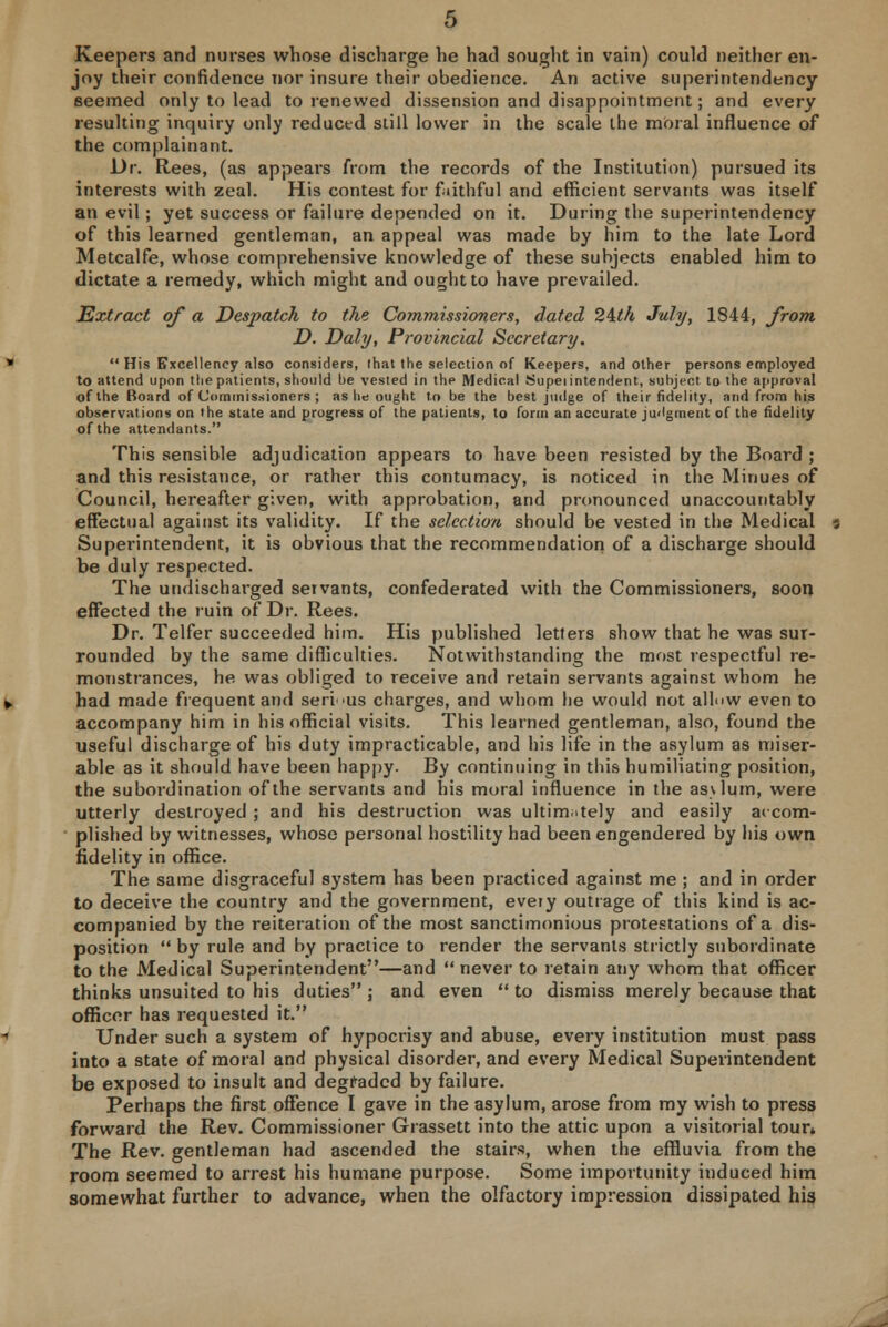 Keepers and nurses whose discharge he had sought in vain) could neither en- joy their confidence nor insure their obedience. An active superintendency seemed only to lead to renewed dissension and disappointment; and every resulting inquiry only reduced still lower in the scale the moral influence of the complainant. Dr. Rees, (as appears from the records of the Institution) pursued its interests with zeal. His contest for f lithful and efficient servants was itself an evil; yet success or failure depended on it. During the superintendency of this learned gentleman, an appeal was made by him to the late Lord Metcalfe, whose comprehensive knowledge of these subjects enabled him to dictate a remedy, which might and ought to have prevailed. Extract of a Despatch to the Commissioners, dated 24th July, 1844, from D. Daly, Provincial Secretary,  His Excellency also considers, that the selection of Keepers, and Other persons employed to attend upon the patients, should be vested in the Medical Supeiintendent, subject, to the approval of the Board of Commissioners ; as he ought to be the best judge of their fidelity, and from his observations on the state and progress of the patients, to form an accurate judgment of the fidelity of the attendants. This sensible adjudication appears to have been resisted by the Board ; and this resistance, or rather this contumacy, is noticed in the Minues of Council, hereafter given, with approbation, and pronounced unaccountably effectual against its validity. If the selection should be vested in the Medical Superintendent, it is obvious that the recommendation of a discharge should be duly respected. The undischarged setvants, confederated with the Commissioners, soon effected the ruin of Dr. Rees. Dr. Telfer succeeded him. His published letters show that he was sur- rounded by the same difficulties. Notwithstanding the most respectful re- monstrances, he was obliged to receive and retain servants against whom he had made frequent and serious charges, and whom he would not allow even to accompany him in his official visits. This learned gentleman, also, found the useful discharge of his duty impracticable, and his life in the asylum as miser- able as it should have been happy. By continuing in this humiliating position, the subordination of the servants and his moral influence in the asvlum, were utterly destroyed ; and his destruction was ultimately and easily accom- plished by witnesses, whose personal hostility had been engendered by his own fidelity in office. The same disgraceful system has been practiced against me ; and in order to deceive the country and the government, every outrage of this kind is ac- companied by the reiteration of the most sanctimonious protestations of a dis- position by rule and by practice to render the servants strictly subordinate to the Medical Superintendent—and never to retain any whom that officer thinks unsuited to his duties; and even to dismiss merely because that officer has requested it. Under such a system of hypocrisy and abuse, every institution must pass into a state of moral and physical disorder, and every Medical Superintendent be exposed to insult and degraded by failure. Perhaps the first offence I gave in the asylum, arose from my wish to press forward the Rev. Commissioner Grassett into the attic upon a visitorial toun The Rev. gentleman had ascended the stairs, when the effluvia from the room seemed to arrest his humane purpose. Some importunity induced him somewhat further to advance, when the olfactory impression dissipated his