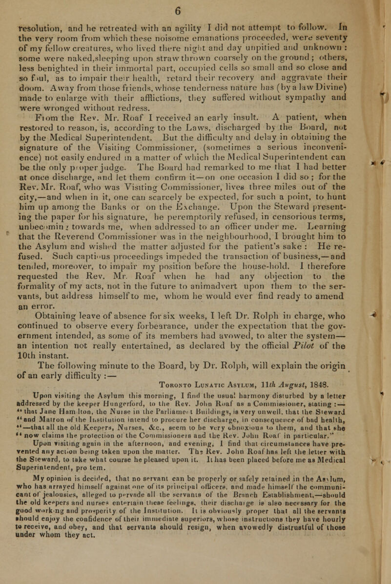 resolution, and he retreated with an agility I did not attempt to follow. In the. very room from which these noisome emanations proceeded, were seventy of my fellow cientures, who lived there night and day unpitied and unknown : some were naked,sleeping upon straw thrown coarsely on the ground ; others, less benighted in their immortal part, occupied cells so small and so close and so f >ul, as to impair their health, retard their recovery and aggravate their doom. Away from those friends, whose tenderness nature has (by a law Divine) made to enlarge with their afflictions, they suffered without sympathy and were wronged without redress. Fiom the Rev. Mr. Roaf I received an early insult. A patient, when restored to reason, is, according to the Laws, discharged by the Board, not by the Medical Superintendent. But the difficulty and delay in obtaining the signature of the Visiting Commissioner, (sometimes a serious inconveni- ence) not easily endured in a matter of which the Medical Superintendent can be the only proper judge. The Board had remarked to me that 1 had better at once discharge, and let them confirm it—on one occasion I did so ; for the Rev. Mr. Roaf, who was Visiting Commissioner, lives three miles out of the city,—and when in it, one can scarcely be expected, for such a point, to hunt him up among the Banks or on the Exchange. Upon the Steward present- ing the paper for his signature, he peremptorily refused, in censorious terms, unbecomin * towards me, when addressed to an officer under me. Learning that the Reverend Commissioner was in the neighbourhood, I brought him to the Asylum and wished the matter adjusted for the patient's sake : He re- fused. Such cap tin us proceedings impeded the transaction of business,— and tended, moreover, to impair my position before the house-hold. I therefore requested the Rev. Mr. Roaf when he had any objection to the formality of my acts, not in the future to animadvert upon them to the ser- vants, but address himself to me, whom he would ever find ready to amend an error. Obtaining leave of absence for six weeks, I left Dr. Rolph in charge, who continued to observe every forbearance, under the expectation that the gov- ernment intended, as some of its members had avowed, to alter the system— an intention not really entertained, as declared by the official Pilot of the 10th instant. The following minute to the Board, by Dr. Rolph, will explain the origin of an early difficulty : — Toronto Lunatic Asylum, lllh Avgvst, 1848. Upon visiting the Asylum this morning, I find the usual harmony disturbed by a letter addressed by the keeper Hungerford, to the Rev. John Roaf as a Commissioner, stating : — 44 that Jane Ham lton, the Nuise in the Parliamei t Building?, is very unwell, that the SiewarJ and Matron of the Institution intend to procure her discharge, in consequence of bad health, —that all the old Keepers, Nurses, &c, seem to be very obnoxious to litem, and that she *' now claims the protection oi the Commissioners and the Rev. John Roaf in particular. Upon visiting again in the afternoon, and evening, I find that circumstances have pre- vented any action being taken upon the matter. Ths Rev. John Roaf has left the letter with the Steward, to take what course he pleased upon it. It has been placed before me as Medical Superintendent, pro tem. My opinion is decided, that no servant can be properly or safely retained in (he As\lum, who has arrayed himself against «ne of its principal officers, ond made himself the communi- cant of jealousies, alleged to pervade all the servants of the Branch Establishment,—should the old keepers and nurse? entertain these feelings, their dischaige is also necrssary for the good workng and prosperity of the Institution. It is obviously proper that all the servants should enjoy the confidence of their immediate superiors, whose instructions they have hourly to receive, and obey, and that servants should resign, when avowedly distrustful of those under whom they act.