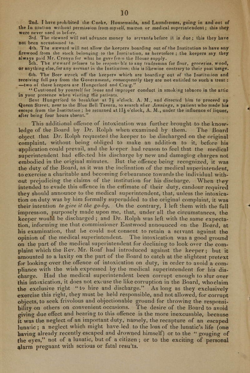 2nd. I have prohibited the Cooks, Housemaids, and Laundresses, going in and out of the In mution without permission from myself, matron or medical superintendent; this they were never used 10 before, 3rd. The steward will not advance money to servants before it is due ; this they have not been accustomed lo. 4ih. The steward will not allow the keepers boarding out of the Institution to hove any firewood from the stock belonging to the Institution, ns heretofore ; the keepers say they always paid Mr. Cronyn for what he gave from the House supply. 5th. The steward refuses to be responsible to any tradesman for flour, groceries, wood, or anything else, for any servant in the Institution; this is likewise contrary to their past usage. 6th. The Beer struck off the keepers which are boarding out of the Institution and receiving full pay from the Government, consequently they ore not entitled to such a treat : —two of these keepers ate Hungerford and Craig.  Cautioned by yourself for loose and improper conduct in smoking tobacco in the attic in your presence when visiting the patipnts. Sent Hungerl'ord to breakfast at 7J o'clock, A. M., and directed him to proceed up Queen Street, near to the Blue Bell Tavern, to search after Jennings, a patient who mode hit escape from the Institution ; he returned at Hi o'clock, A. JM., under the influence of liquor, after being four hours absent. This additional offence of intoxication was further brought to the know- ledge of the Board by Dr. Rolph when examined by them. The Board object that Dr. Rolph requested the keeper to be discharged on the original complaint, without being obliged to make an addition to it, before his application could prevail, and the keeper had reason to feel that the medical superintendent had effected his discharge by new and damaging charges not embodied in the original minutes. But the offence being recognized, it was the duty of the Board, as it was the inclination of the medical superintendent, to exercise a charitable and becoming forbearance towards the individual with- out prejudicing the claims of the institution for his discharge. When they intended to evade this offence in the estimate of their duty, candour required they should announce to the medical superintendent, that, unless the intoxica- tion on duty was by him formally superadded to the original complaint, it was their intention to give it the go-by. On the contrary, I left !hem with the full impression, purposely made upon me, that, under all the circumstances, the keeper would be discharged ; and Dr. Rolph was left with the same expecta- tion, informing me that commissioner Eastwood annouueed on the Board, at bis examination, that he could not consent to retain a servant against the opinion of the medical superintendent. The intoxication was a good ground on the part of the medical superintendent for declining to look over the com- plaint which the Rev. Mr. Roaf had introduced against the keeper; but it amounted to a laxity on the part of the Board to catch at the slightest pretext for looking over the offence of intoxication on duty, in order to avoid a com- pliance with the wish expressed by the medical superintendent for his dis- charge. Had the medical superintendent been corrupt enough to slur over this intoxication, it does not excuse the like corruption in the Board, whoclaim the exclusive right to hire and discharge. As long as they exclusively exercise this right, they must be held responsible, and not allowed, for corrupt objects, to seek frivolous and objectionable ground for throwing: the responsi- bility on others on convenient occasions. The desire of the Board to avoid giving due effect and bearing to this offence is the more inexcusable, because it was the neglect of an important duty, namely, the recapture of an escaped lunaiic; a neglect which might have led to the loss of the lunatic's life (one having already recently escaped and drowned himself) or to the  gouging of the eyes, not of a lunatic, but of a citizen ; or to the exciting of personal alarm pregnant with serious or fatal results.