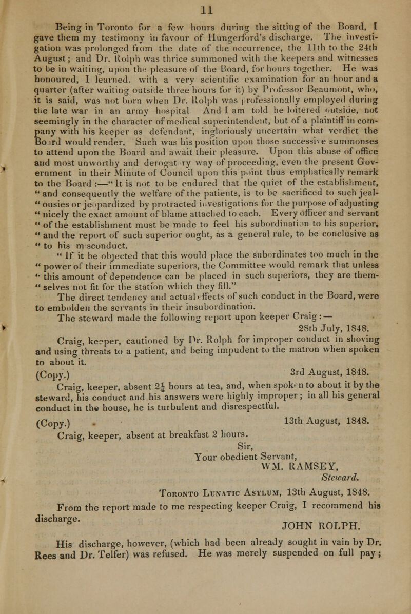 Being in Toronto for a few hours during the sitting of the Board, I gave them my testimony in favour of Hungerford's discharge. The investi- gation was prolonged from the date of the occurrence, the 11th to the 24th August; and Dr. Kolph was thrice summoned with the keepers and witnesses to be in waiting, upon tin- pleasure of the Board, for hours together. He was honoured, 1 learned, with a very scientific examination for an hour and a quarter (after waiting outside three hours for it) by Professor Beaumont, who, it is said, was not born when Dr. Kolph was professionally employed during the late war in an army hospital And I am told he loitered outside, not seemingly in the character of medical superintendent, but of a plaintiff* in com- pany with his keeper as defendant, ingloriously uncertain what verdict the Bo ml would render. Such was his position upon those successive summonses to attend upon the Board and await their pleasure. Upon this abuse of office and most unworthy and derogat ry way of proceeding, even the present Gov- ernment in their Minute of Council upon this point thus emphatically remark to the Board :—It is not to be endured that the quiet of the establishment,  and consequently the welfare of the patients, is to be sacrificed to such jeal- ousies or jeopardized by protracted investigations for the purpose of adjusting  nicely the exact amount of blame attached to each. Every officer and servant  of the establishment must be made to feel his subordination to his superior,  and the report of such superior ought, as a general rule, to be conclusive as  to his m sconduct.  If it be objected that this would place the subordinates too much in the  power of their immediate superiors, the Committee would remark that unless •• this amount of dependence can be placed in such superiors, they are them-  selves not fit for the station which they fill. The direct tendency and actual tff'ects of such conduct in the Board, were to embolden the servants in their insubordination. The steward made the following report upon keeper Craig: — 28th July, 1S48. Craig, keeper, cautioned by Dr. Rolph for improper conduct in shoving and using threats to a patient, and being impudent to the matron when spoken to about it. (Copy.) 3rd August, 1848. Craig, keeper, absent 2\ hours at tea, and, when spob n to about it by the steward, his conduct and his answers were highly improper; in all his general conduct in the house, he is turbulent and disrespectful. (Copy.) 13th August, 1848. Craig, keeper, absent at breakfast 2 hours. Sir, Your obedient Servant, VVM. RAMSEY, Steward. Toronto Lunatic Asylum, 13th August, 1848. From the report made to me respecting keeper Craig, I recommend his discharge. 5 JOHN ROLPH. His discharge, however, (which had been already sought in vain by Dr. Rees and Dr. Telfer) was refused. He was merely suspended on full pay ;