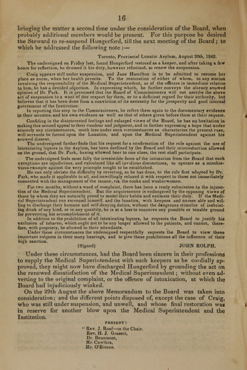 bringing the matter a second time under the consideration of the Board, when probably additional members would be present. For this purpose he desired the Steward to re-suspend Hungerford, till the next meeting of the Board; to which he addressed the following note :— Toronto, Provincial Lunatic Asylum, August 20th, 1848. The undersigned on Friday last, found Hungerford restored as a keeper, and after taking a few hours for reflection, he deemed it his duty, however reluctant, ?o renew the suspension. Craig appears still under suspension, and Jane Hamilton is to be admitted to resume her place as nurse, when her health permits. To the restoration of either of whom, to any station involving the responsibility of the Medical Superintendent, or of the officers in immediate relation to him, he has a decided objection. In expressing which, he further conveys the alieaiiy arowed opinion of Dr. Park. It is presumed that the Board of Commissioners will not ascribe the above act of suspension to a want of due respect for them, or to a deficient regard for their authority, but believes that it has been done from a conviction of its necessity for the prosperity and good internal government of the Institution. In reporting this step to the Commissioners, he refers them again to the documentary evidence in their minutes, and his own evidence as well as that of others given before them at their request. Confiding in the disinterested feelings and enlarged views of the Board, he has no hesitation in making this second appeal to their candour and judgment, and in further expressing a hope that under scarcely any circumstances, much less under such circumstances as characterise the present case, will servants be forced upon the Lunatics, and upon the Medical Superintendent against his avowed dissent. The undersigned further finds that his request for a confirmation of the rule against the use of intoxicating liquors in the Asylum, has been declined by the Boaid and their reintroduction allowed on the ground, that Dr. Park, having allowed beer to one class, the rest shall participate. The undersigned feels most fully the irresistible force of the intimation from the Board that such exceptions are injudicious, and calculated like all invidious distinctions, to operate as a mischie- vious example against the very principle sought to be established. He can only obviate the difficulty by reverting, as he has done, to the rule first adopted by Dr. Park, who made it applicable to all, and unwillingly relaxed it with respect to those not immediately connected with the management of the insane, viz. the cooks and washerwomen. For two months, without a word of complaint, there has been a ready submission to the injunc- tion of the Medical Superintendent. But the acquiescence is endangered by the opposing views of those by whom they are naturally proud to model their habits and estimate their duty. If the Medi- cal Superintendent can surround himself, and the lunatics, with keepers and nurses able and wil- ling to discharge their humane and self-denying duties, without the dangerous stimulus of inebriat- ing drink of any kind, or in any quantity, he is at a loss to conceive any possible or tenable ground for preventing his accomplishment of it. In addition to the prohibition of all intoxicating liquors, he requests the Board to justify his exclusion of tobacco, which ought not to be any longer allowed to the patients, and cannot, there- fore, with propriety, be allowed to their attendants. Under these circumstances the undersigned respectfully requests the Board to view these important subjects in their many bearings, and to give these prohibitions all the influence of their high sanction. (Signed) JOHN ROLPH. Under these circumstances, had the Board been sincere in their professions to supply the Medical Superintendent with such keepers as he cordially ap- proved, they might now have discharged Hungerford by grounding the act on the renewed dissatisfaction of the Medical Superintendent; without even ad- verting to the original complaint, or the offence of intoxication, at which the Board had injudiciously winked. On the 29th August the above Memorandum to the Board was taken into consideration; and the different points disposed of, except the case of Craig, who was still under suspension, and unwell, and whose final restoration was in reserve for another blow upon the Medical Superintendent and the Institntion. present:  Rev. J. Roaf—in the Chair. Rev. H. J. Graselt, Dr. Beaumont, Mr. Cawthra, Mr. O'Bierne.