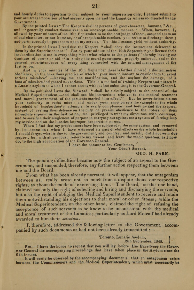 and hourly duties lo appertain to me, subject to your supervision only, I cannot submit to your arbitrary imposition of bad servants upon me and the Lunatics unless so directed by the Government. By the printed Laws The Keepers shall be persons of good character, humane, &c. ; nnd '-generally conduct themselves in an unexceptionable manner. When, however, I, allowed by your minutes of the 16th September to be the best judge of them, suspend them as of bad character, or not humane, or of exceptionable conduct, you reluse to discharge Ibem ; and pertinaceously impose them upon my service. To this I cannot yield without authority. In the printed Laws I read that the Keepers shall obey the instructions delivered to them by the Superintendent. But by your minute of the 12th September you licence their insubordination to me in every thing  but what relates to the patients ; thereby leaving me destitute of powsr or aid in seeing the morul government properly enforced, and in the general superintendence of every thing connected with the internal management of the Institution. And in your minutes of the 16th September there is further allowed a disoriniinotive obedience, in the hazardous practice of which  your instructions ore to enable them to avoid serious mistakes'' :—leaving me the mortification, and the asylum the damage, of a host of mistakes designated n.it serious. This is a method of training Keepers and nurses in a Lunatic asylum to which I cannot assent without first submitting it to the Governor-General. By the published Laws the Steward shall be strictly subject to the control of the Medical Superintendent,—and shall see his instructions relative to the medical treatment and moral government of the pariients carried into effect. But he nevertheless claims your authority to resist mine; and under your sanction sets the i xnmple to the whole household of insubordinate attempts to evade compliance: and both he and the keepers, instead of resting their defence on the duty of presen' obedience to the orders of their immediate superior in the Institution, feel privileged to treat my directions with contempt, and to sacrifice their singleness of purpose in carrying out against me a system of forcing into my service and on the lunatics improper keepers and nurses. When I find that my predecessors have been subjected to ihe same system and removed, by its operation: when I have witnessed its past direful effects on the whole household ; I should forget what is due to the government, and country, and myself, did I not with due respect, but with all candour, reiterate my dissent, and leuve the whole question, as I now do, lo the high adjudication of the Governor-General. I have the honour to be, Gentlemen, Your Obed't Servant, GEO. H. PARK. The ponding difficulties became now the subject of an appeal to the Gov- ernment, and suspended, therefore, any further action respecting them between me and the Board. From what has been already narrated, it will appear, that the antagonism between us, really arose not so much from a dispute about our respective rights, as about the mode of exercising them. The Board, on the one hand, claimed not only the right of selecting and hiring and discharging the servants, but also the right of obliging the Medical Superintendent to receive and retain them notwithstanding his objections to their moral or other fitness; while the Medical Superintendent, on the other hand, claimed the right of refusing the acceptance of such servants as he knew to be inconsistent with the medical and moral treatment of the Lunatics; particularly as Lord Metcalf had already awarded to him their selection. I, therefore, addressed the following letter to the Government, accom- panied by such documents as had not been already transmitted :— Toronto, Lunatic Asylum, ) 19th September, 1848. J Sir,—T have the honor to rpqueet that you will lay before His Excellency the Gover- nor General the accompanying proceedings that have taken place in the Asylum since the 9th instant. It will easily be observed by the accompanying documents, that an antagonism exists between the Commissioners and the Medical Superintendent, which must necessarily be