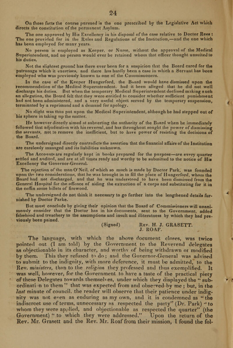 Oa those facts the coarse pursued is the one prescribed by the Legislative Act which directs the constitution of the permanent Asylum. The one approved by His Excellency in his disposal of the case relative to Doctor Rees : The one provided for in the Rules and Regulations of the Institution,—and the one which has been employed for many years. No person is employed as Keeper, or Nurse, without the approval of the Medical Superintendent, and no person would ever be retained whom that officer thought unsuitedto his duties. Not the slightest ground has there ever been for a suspicion that the Board cared for the patronage which it exercises, and there has hardly been a case in which a Servant has been employed who was previously known to one of the Commissioners. In the case of the Keeper Hungerford, the Board would have dismissed upon the recommendation of the Medical Superintendent, had it been alleged that he did not well discharge his duties. But when the temporary Medical Superintendent declined making s uch an allegation, the Board felt that they were entitled to consider whether sufficient punishment had not been administered, and a very useful object served by the temporary suspension, terminated by a reprimand and a demand for apology. No slight was thus put upon the Medical Superintendent, although he had stepped out of his sphere in taking up the matter. He however directly aimed at subverting the authority of the Board when he immediately followed that adjudication with his reversal, and has throughout sought the power of dismissing the servants, not Jo remove the inefficient, but to have power of resisting the decisions of the Board. The undersigned directly contradicts the assertion that the financial affairs of the Institution are carelessly managed and its liabilities unknown. The Accounts are regularly kept in books prepared for the purpose—are every quarter settled and audited, and are at all times ready and worthy to be submitted to the notice of His Excellency the Governor-General. The rejection of the manO'Neil, of which so much is made by Doctor Park, was founded upon the two considerations, that he was brought in to fill the place of Hungerford, whom the Board had not discharged, and that he was understood to have been dismissed from the General Hospital for the offence of aiding the extraction of a corps and substituting for it in the coffin some billets of firewood. The undersigned do not think it necessary to go further into the lengthened details fur- nished by Doctor Parke. But must conclude by giving their opinion that the Board of Commissioners will unani- mously consider that the Doctor has in his documents, sent to the Government, added falsehood and treachery to the assumptions and insult and illiteratness by which they had pre- viously been pained. (Signed) Rev. H. J. GRASETT. J. ROAF. The language, with which the above document closes, was twice pointed out (I am told) by the Government to the Reverend delegates as objectionable in its character, and worthv of being withdrawn or modified by them. This they refused tn do ; and the Governor-General was advised to submit to the indignity, with more deference, it must be admitted, to the Rev. ministers, than to the religion they professed and thus exemplified. It was well, however, for the Government to have a taste of the practical piety of these Delegates towards themseb es, under which they displayed the  sub- ordination to them  that was expected from and observed by me ; but, in the last minute of council, the reader will observe that their patience under indig- nity was not even as enduring as my own, and it is condemned as  the indiscreet use of terms, unnecessary ns respected the party (Dr. Park) •'to whom they were applied, and objectionable as respected the quarter (the Government)  to which they were addressed. Upon the return of the Rev. Mr. Grasett and the Rev. Mr. Roaf from their mission, I found the fol-