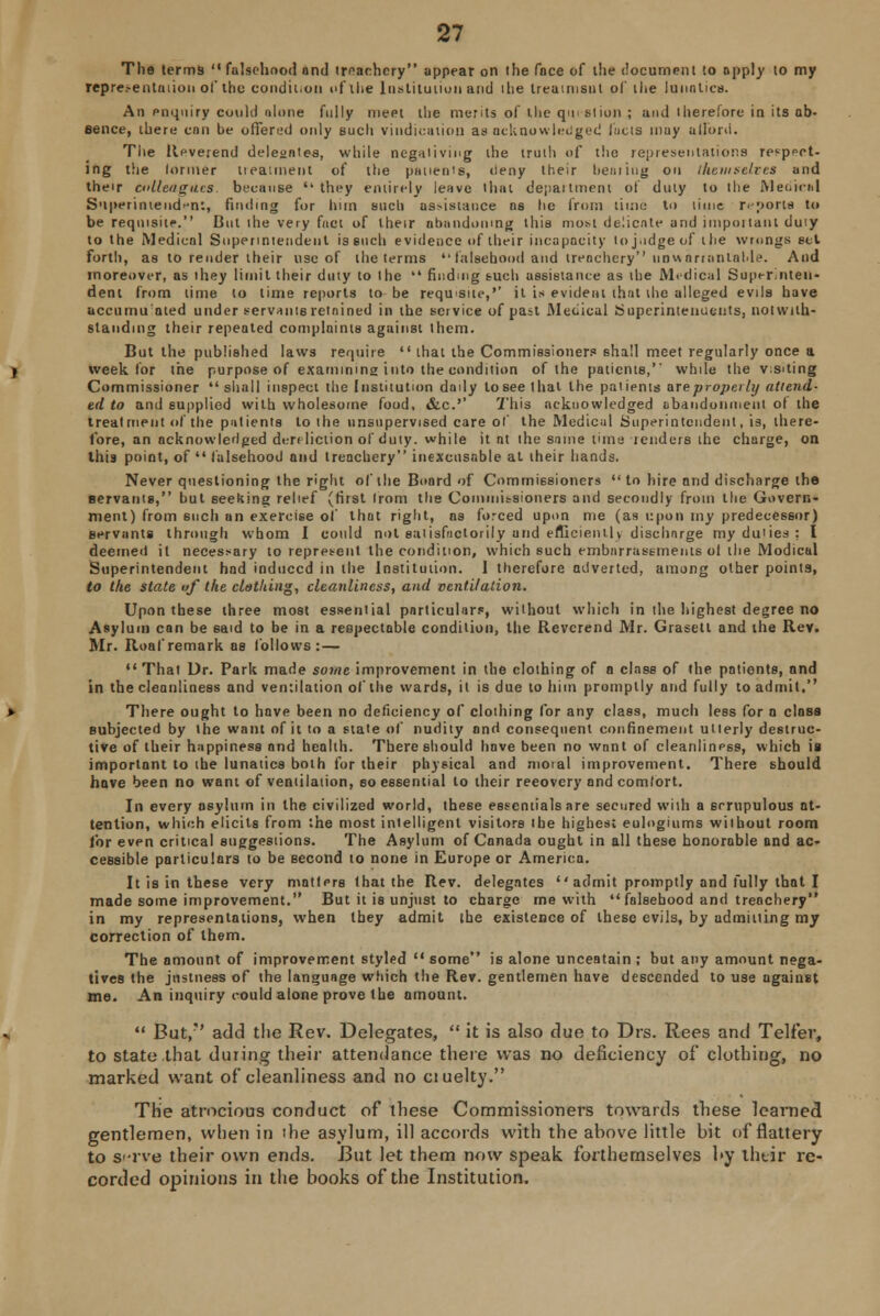 The terms  falsehood ond treachery appear on the fnce of die document to apply to my representation ol' the condition of the Institution and the Ireainisnt of the lunatics. An enquiry could nlone fully meet the merits of the q«i■ Blion ; and therefore in its ab- eence, there enn be offered only such vindication as acknowledged fuels muy afford. The Reverend delegates, while negativing the truth of the representations respit- ing the lormer treatment of the patients, deny their beatiug on themselves and their colleagues, because they entirely leave that department of duty to the Medic*! Superintendent, finding for him such as>istauce as he from lime to lime reports to be requisite. Cut the very fact of their abandoning this most delicate and impoitant duiy to the Medical Superintendent is such evidence of their incapacity to judge of the wrongs eel forth, as to render their use of the terms  falsehood and irenchery unwarrantable. And moreover, as they limit their duty to the  finding such assistance as the Medical Superinten- dent from time to time reports to be requisite,'' it is evident that the alleged evils have accumulated under servants retained in the service of pan Medical Superintendents, notwith- standing their repealed complaints against them. But the published laws require that the Commissioners shall meet regularly once a week for the purpose of examining into the condition of the patients,' while the visiting Commissioner shall inspect the Institution daily to see that the patients are properly attend- ed to and supplied with wholesome food, &c.'' This acknowledged abandonment o( the treatment of the patients to the unsupervised care of the Medical Superintendent, is, there- fore, an acknowledged dereliction ol duty, while it nt the same time tenders the charge, on this point, of  falsehood and treachery inexcusable at their hands. Never questioning the right ol the Board of Commissioners  to hire and discharge the servants, but seeking relief (first from the Commissioners and secondly from the Govern- ment) from such an exercise of that right, as forced upon me (as upon my predecessor) servants through whom I could not satisfactorily and efficiently discharge my duties: I deemed it necessary to represent the condition, which such embarrassments ol the Modical Superintendent had induced in the Institution. 1 therefore adverted, among other points, to the state of the clothing, cleanliness, and ventilation. Upon these three most essential particular?, without which in the highest degree no Asylum can be said to be in a respectable condition, the Reverend Mr. Graseti and the Rev. Mr. Roafremark as follows: — That Dr. Park made some improvement in the clothing of a class of the patients, and in the cleanliness and ventilation of the wards, it is due to him promptly and fully to admit. There ought to have been no deficiency of clothing for any class, much less for a class subjected by the want of it to a state of nudity onrl consequent confinement utterly destruc- tive of their happiness and health. There should hove been no want of cleanlinP6S, which is important to the lunatics both for their physical and moral improvement. There should have been no want of ventilation, so essential to their reeovery and comlort. In every asylum in the civilized world, these essentials are secured with a scrupulous at- tention, which elicits from the most intelligent visitors the highest eulogiums without room for even critical suggestions. The Asylum of Canada ought in all these honorable ond ac- cessible particulars to be second to none in Europe or America. It is in these very matters that the Rev. delegates '' admit promptly and fully that I made some improvement. But it is unjust to charge me with falsehood and treachery in my representations, when they admit the existence of these evils, by admitting my correction of them. The amount of improvement styled  some is alone unceatain ; but any amount nega- tives the justness of the language which the Rev. gentlemen have descended to use against me. An inquiry could alone prove the amount.  But/' add the Rev. Delegates,  it is also due to Drs. Rees and Teller, to state that during their attendance there was no deficiency of clothing, no marked want of cleanliness and no ctuelty. The atrocious conduct of these Commissioners towards these learned gentlemen, when in the asylum, ill accords with the above little bit of flattery to S'-rve their own ends. But let them now speak forthemselves by their re- corded opinions in the books of the Institution.