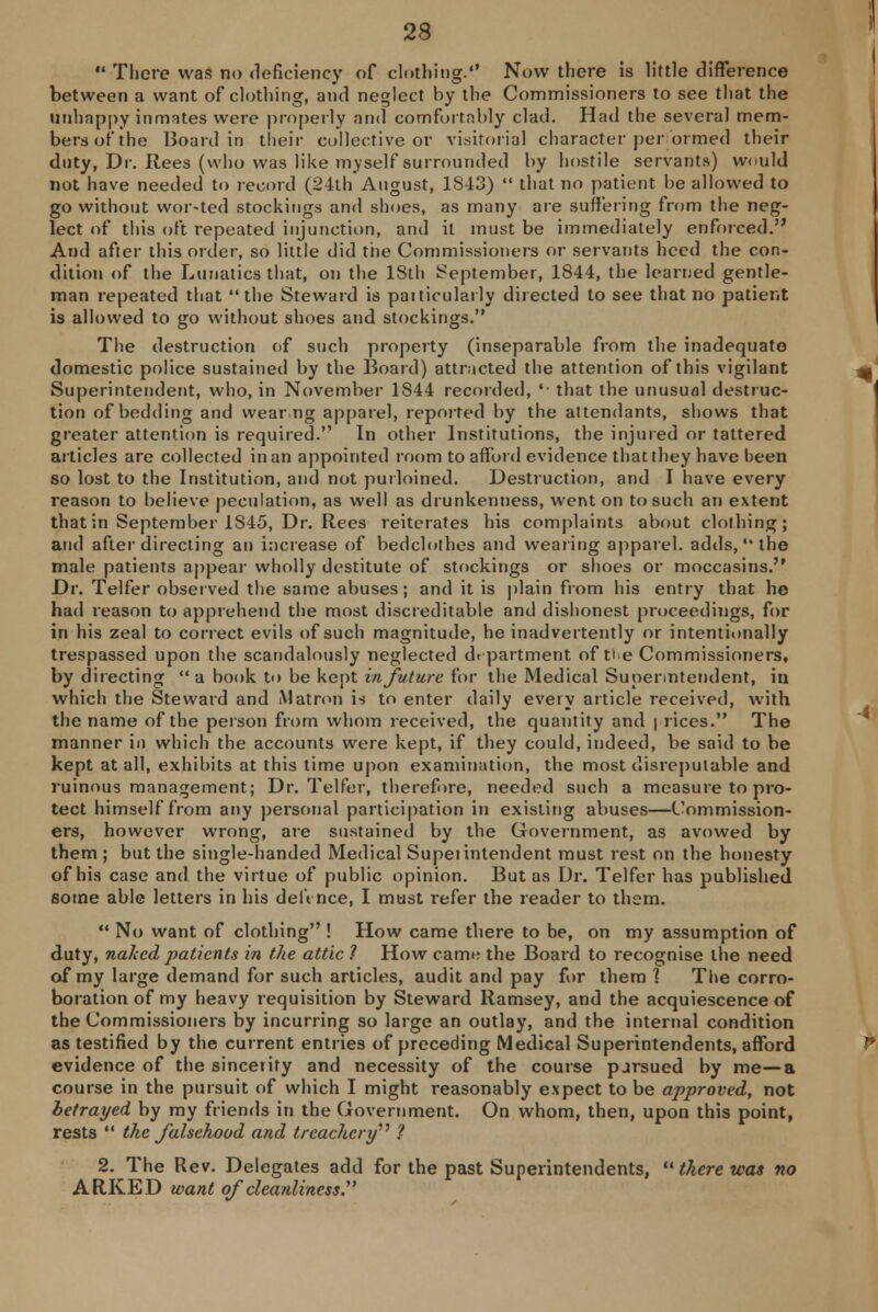  There was no deficiency of clothing. Now there is little difference between a want of clothing, and neglect by the Commissioners to see that the unhappy inmates were properly and comfortably clad. Had the several mem- bers of the Board in their collective or visitorial character performed their duty, Dr. Rees (who was like myself surrounded by hostile servants) would not have needed to record (24th August, 1S43)  that no patient he allowed to go without wor-ted stockings and shoes, as many are suffering from the neg- lect of this oft repeated injunction, and it must be immediately enforced.'' And after this order, so little did the Commissioners or servants heed the con- dition of the Lunatics that, on the 18th September, 1844, the learned gentle- man repeated that the Steward is paiticularly directed to see that no patient is allowed to go without shoes and stockings. The destruction of such property (inseparable from the inadequate domestic police sustained by the Board) attracted the attention of this vigilant Superintendent, who, in November 1S44 recorded, '■ that the unusual destruc- tion of bedding and wear ng apparel, reported by the attendants, shows that greater attention is required. In other Institutions, the injured or tattered articles are collected in an appointed room to afford evidence that they have been so lost to the Institution, and not purloined. Destruction, and I have every reason to believe peculation, as well as drunkenness, went on to such an extent that in September 1S45, Dr. Rees reiterates his complaints about clothing; and after directing an increase of bedclothes and wearing apparel, adds, the male patients appear wholly destitute of stockings or shoes or moccasins. Dr. Telfer observed the same abuses; and it is plain from his entry that he had reason to apprehend the most discreditable and dishonest proceedings, for in his zeal to correct evils of such magnitude, he inadvertently or intentionally trespassed upon the scandalously neglected department of tie Commissioners, by directing  a book to be kept in future for the Medical Superintendent, in which the Steward and Matron is to enter daily every article received, with the name of the person from whom received, the quantity and prices. The manner in which the accounts were kept, if they could, indeed, be said to be kept at all, exhibits at this time upon examination, the most disreputable and ruinous management; Dr. Telfer, therefore, needed such a measure to pro- tect himself from any personal participation in existing abuses—Commission- ers, however wrong, are sustained by the Government, as avowed by them ; but the single-handed Medical Supeiintendent must rest on the honesty of his case and the virtue of public opinion. But as Dr. Telfer has published some able letters in his deft nee, I must refer the reader to them.  No want of clothing ! How came there to be, on my assumption of duty, naked patients in the attic ? How came the Board to recognise the need of my large demand for such articles, audit and pay for them ] The corro- boration of my heavy requisition by Steward Ramsey, and the acquiescence of the Commissioners by incurring so large an outlay, and the internal condition as testified by the current entries of preceding Medical Superintendents, afford evidence of the sincetity and necessity of the course pjrsued by me—a course in the pursuit of which I might reasonably expect to be approved, not betrayed by my friends in the Government. On whom, then, upon this point, rests  the falsehood and treachery ? 2. The Rev. Delegates add for the past Superintendents,  there was no AR.KED want of cleanliness.