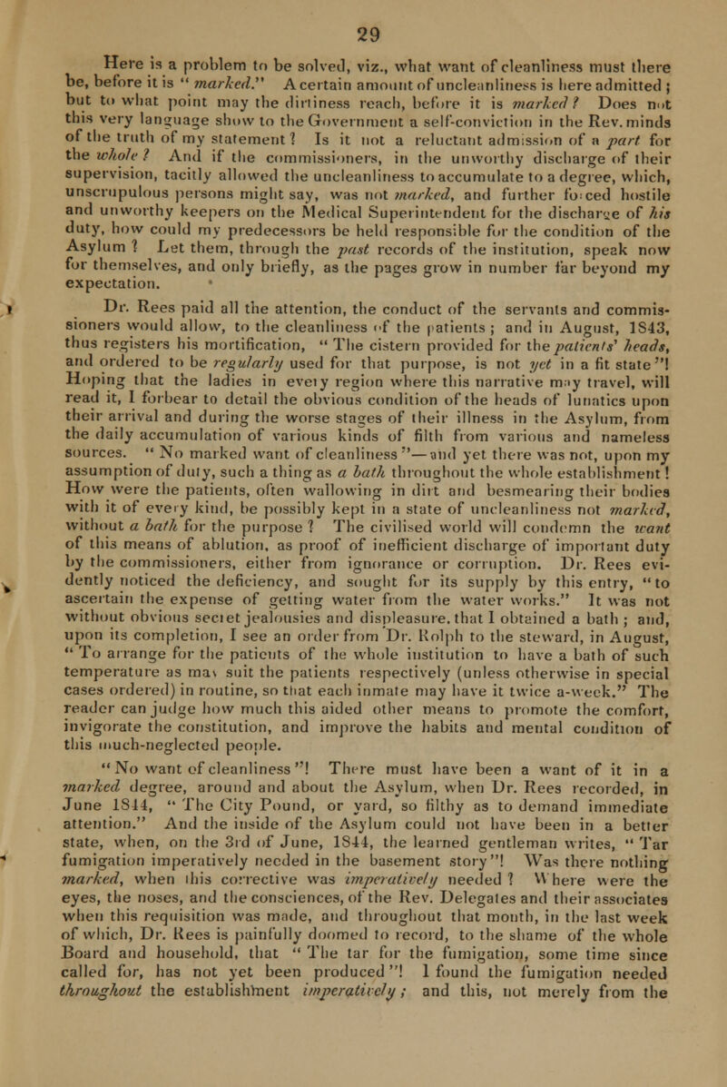 Here is a problem to be solved, viz., what want of cleanliness must tliere be, before it is  marked. A certain amount of uncleanliness is here admitted ; but to what point may the dirtiness reach, before it is marked? Does nut this very language show to the Government a self-conviction in the Rev. minds of the truth of my statement 1 Is it not a reluctant admission of a pari for the whole ? And if the commissioners, in the unworthy discharge of their supervision, tacitly allowed the uncleanliness to accumulate to a degree, which, unscrupulous persons might say, was not marked, and further forced hostile and unworthy keepers on the Medical Superintendent for the discharge of his duty, how could my predecessors be held responsible for the condition of the Asylum 1 Let them, through the past records of the institution, speak now for themselves, and only briefly, as the pages grow in number far beyond my expectation. Dr. Rees paid all the attention, the conduct of the servants and commis- sioners would allow, to the cleanliness of the patients ; and in August, 1S43, thus registers his mortification,  The cistern provided for the patients' heads, and ordered to be regularly used for that purpose, is not yet in a fit state! Hoping that the ladies in eveiy region where this narrative may travel, will read it, I forbear to detail the obvious condition of the heads of lunatics upon their arrival and during the worse stages of their illness in the Asylum, from the daily accumulation of various kinds of filth from various and nameless sources.  No marked want of cleanliness ;*—and yet there was not, upon my assumption of duty, such a thing as a bath throughout the whole establishment! How were the patients, often wallowing in dirt and besmearing their bodies with it of every kind, be possibly kept in a state of uncleanliness not marked, without a bath for the purpose 1 The civilised world will condemn the leant of this means of ablution, as proof of inefficient discharge of important duty by the commissioners, either from ignorance or corruption. Dr. Rees evi- dently noticed the deficiency, and sought for its supply by this entry, to ascertain the expense of getting water from the water works. It was not without obvious sectet jealousies and displeasure, that I obtained a bath ; and, upon its completion, I see an order from Dr. Kolph to the steward, in August,  To arrange for the patients of the whole institution to have a bath of such temperature as ma\ suit the patients respectively (unless otherwise in special cases ordered) in routine, so that each inmate may have it twice a-week. The reader can judge how much this aided other means to promote the comfort, invigorate the constitution, and improve the habits and mental condition of this much-neglected people.  No want of cleanliness ! There must have been a want of it in a marked degree, around and about the Asylum, when Dr. Rees recorded, in June 1S44,  The City Pound, or yard, so filthy as to demand immediate attention. And the inside of the Asylum could not have been in a better state, when, on the 3rd of June, 1844, the learned gentleman writes,  Tar fumigation imperatively needed in the basement story! Was there nothing marked, when ihis collective was imperatively needed ] Where were the eyes, the noses, and the consciences, of the Rev. Delegates and their associates when this requisition was made, and throughout that month, in the last week of which, Dr. Kees is painfully doomed to record, to the shame of the whole Board and household, that  The tar for the fumigation, some time since called for, has not yet been produced! 1 found the fumigation needed throughout the establishment imperatively; and this, not merely from the