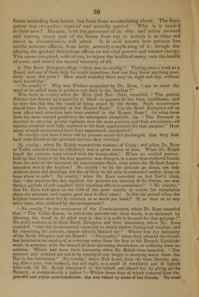fumes ascending from below, but from those accumulating above. The fumi- gation was everywhere required and, actually applied. Why is it need* d so little now ? Because, with the assistance of an able, and active steward and matron, every part of the house from top to bottom is as clean and sweet as circumstances will admit It is well known how persons live amidst noisome effluvia, from habit, scarcely cimpla ning of it; though dis- playing the gradual deleterious effects on the vital powers and mental energy. This cause conspired, with others, to injure the health of many, ruin the health of some, and retard the mental recovery of all. 3. The Revd. Delegates allege there was no cruelty. Visiting once a week as a Board, and one of them daily for single inspection, how can thej know anything posi- tively upon this point ? How much brutality there may be, night and day, without their knowledge !  No cruelty ! Why was Wallace suspended by Dr. Rees,  not to enter the ward or be called upon to perform any duty in the Asylum ? Was there no cruelly when Dr. Rees (3rd Nov. 1844) recorded,  The patient Switzer has thrown up a quantity of blood—it appears he has been troublsome, and he says that this was the result of being seized by the throat. Such occurrences should have been recorded in the Report Book. Can the Revd. Delegates tell us how often such atrocities have been omitted in the Report Book ? Or what drew from the same learned gentleman the subsequent complaint, viz, The Steward is directed to exercise greater vigilance over the male patients and their attendants—all injuries received io be fully reported in the book appropriated for that purpose. How many of such occurrences have been suppressed, unreported ? No cruelty—yet have I been told by persons cured and discharged, that they look back with horror at the personal violence they received. No cruelly ; when Dr. Rolph reported the violence of Craig; and when Dr. Rees or Tclfor recorded that he (Mcllroy) was in great terror of him. When Dr. Rolph found the patients were treated with the broom-stick ! When an excited patient, held by four keepers by his four quarters, was dragged, in a state thus rendered frantic from the attic to the basement for incarceration there, even when the Medical Super- intendent was in the Asylum ? No cruelty ! to let the patients go about, not. only without shoes and stockings, but five of them in the attic in continued nudity, lying on loose straw in cells ? No cruelty ! when Dr. Rees recorded, on 2nd Nov'r, 1844, that •' the potatoes this day supplied the patients are scarcely fit for Swine, nor was there a particle of salt supplied, their injurious effects to counteract.  No cruelty, that Dr. Rees had again on the 14th of the same month, to renew his complaints about the potatoes, and require good ones in their place ! Is this the period when the helpless lunatics were fed by contract, at so much per head 1 If so then or at any other time, who profitted by the arrangement ?  No cruelty, in the remissness of the Commissioners, when Dr. Rees recorded that  The Cellar-Room, in which the patients take their meals, is so darkened by allowing the wood to be piled near it, that it is unfit to be-used for that purpose ! No cruel remissness in these Revd. Delegates and their associates, when Dr. Rees recorded  that the sheds erected expressly to obtain shelter during bad weather, and for exercising the patients, appear entirely blocked up! Where was the humanity of the Revd. delegates and the Board ?  No cruelty, when they ailowed the friend- less lunatics to be employed in carrying water from the Bay to the Branch Establish- ment, iu summer, with the hazard of their drowning themselves, or suffering from in- solation. Where hud been their humanity when Dr. Rolph thus recorded,  The patients and inmates are not to be employed any longer in carrying water from the Bay to the Institution. No cruelty! when Miss Land, from the Gore District, pay- ing d£30 a year, was confined, day and night, in a small ill ventilated and ill lighted felon-cell, till Dr. Rolph interposed in her behalf, and placed her, by giving up the Surgery, in comparatively a palace ?—Within three days of which removal from dis- graceful and unjust accommodation, 6he was visited by some of her friends. No cruel
