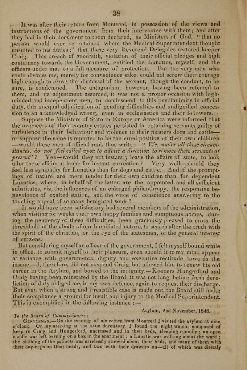 It was after their return from Montreal, in possession of the views and instructions of the government from their intercourse with them; and after they had in theii document to them declared, as Ministers of God,  that no person would ever he retained whom the Medical Superintendent thought nnsuited to his duties; that these very Reverend Delegates restored keeper Craig. This breach of goodfaith, violation of their official pledges and high contumacy towards the Government, entitled the Lunatics, myself, and the officers under me, to a full measure of protection. But the very men who could dismiss me, merely for convenience sake, could not screw their courage high enough to direct the dismissal of the servant, though the conduct, to he sure, is condemned. The antagonism, however, having been referred to them, and its adjustment assumed, it was not a proper occasion with high- minded and independent men, to condescend to this pusillanimity in official duty, this unequal adjudication of pending difficulties and undignified conces- sion to an acknowledged wrong, even in ecclesiastics and their followers. Suppose the Ministers of State in Europe or America were informed that the overseers of their country estates persisted in retaining servants guilty of turbulence in their behaviour and violence to their masters dogs and cattle— or suppose the same is reported to be the cruel position of their own children —would these men of official rank thus write :  We, under all these circum- stances, do not feel called upon to advise a direction to remove these servants at present ? Yea—would they not instantly leave the affairs of state, to look after these affairs at home for instant correction ] Very well—should they feel less sympathy for Lunatics than for dogs and cattle. And if the prompt- ings of nature are more tender for their own children than for dependent Lunatics, where, in behalf of the latter, are the appointed and all-sufficient substitutes, viz, the influences of an enlarged philanthropy, the responsive be- nevolence of exalted station, and the voice of conscience answering to the touching appeal of so many benighted souls'? It would have been satisfactory had several members of the administration, when visiting for weeks their own happy families and sumptuous homes, dur- ing the pendency of these difficulties, been graciously pleased to cross the thresh hold of the abode of our humiliated nature, to search after the truth with the spirit of the christian, or the eye of the statesman, or the general interest of citizens. But considering myself an officer of the government, I felt myself bound while in office, to suhmit myself to their pleasure, even should it to my mind appear at variance with governmental dignity and executive rectitude towards the insane,—I, therefore, did not suspend Craig, but allowed him to renew his old career in the Asylum, and bowed to the indignity.—Keepers Hungerford and Craig having been reinstated by the Board, it was not long before fresh dere- liction of duty obliged me, in my own defence, again to request their discharge. But even when a strong and irresistible case is made out, the Board still make their compliance a ground for insult and injury to the Medical Superintendent. This is exemplified in the following instance ;— Asylum, 2nd November, 1848. To the Board of Commissioners : Gentlemen,—On the evening of my return from Montreal I visited the asylum at nine o'clock. On my arriving at the attic dormitory, I found the night watch, composed of keepers Craig and Hungerford, undressed and in their beds, sleeping s-oundly ; an open candle was left burning on a box in the apartment ; a Lunatic was walking about the ward ; the clothing of the patients was carelessly strewed about their beds, and many of them with their day.caps on their heads, and two with their drawers on—all of which was directly