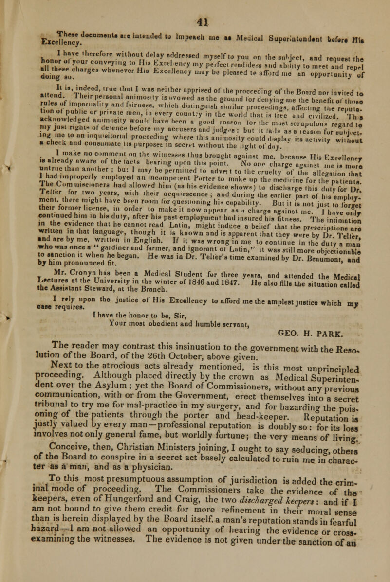 ExceTlen.dOCUmeUreintem5ed,0 'mpeaC'1 *e  Medicil1 Supsrintondent Mb* HI. I have therefore without delay addressed myself to you on the subject, and request the IllS«e lZ::nTU* l° WHl8 SXCe,„enCy my ,,e'feC1 re»dide* d »b'^ o m!e Vnd rVp, doing; Bu 8 Whe,,ever Hl8 Hellene, may be pleased te afford me an opportunity U attend 'JS^6 f'*.1 WM neiler apprised of ll,e receding of the Bonrd nor inri.ed to df • 7 ,,elr ' ersonu «»nos.iy is avowed us the ground lor denying me .he benefit o. thole rule* of .mpornal.iy and fairness, which dist.nguiah similar proeeedinf., affecting the re,u.! t.onot public or pr.vate men, in every country in the world that is tree and cml.Ud 'I h s mi^lln '■;,,.m,,,y r°,oW haVe bee  ^',,d pooron 'or .he most scrupu.o,, regard o my just rights ol de-ence belore my accusers and jud^.-s ; but it tats as a reason for sum, ct 7LS Id ,q,eit0r11 •«*»* whw - osity could display its act v.,; KEJ a check and comminute i is purposes: in secret without the light of day. I make no comment on the witnesses thus brought against me. because His Excellency is already aware of the tacts bearing upon this point. No one charge against n e is n.ore untrue than another ; bu: may be permitted to adve, t to the cruelty of the allegation Sit 1 hadImproperly employed an ...competent Porter to make up the medicine for the patent. 1 he Cum.iMM.anfr. had allowed him (as his evidence shows) to discharge this duty for ]>' ^nf'.h ,W° >'t°rs' kw,,h ,he,r acquiescence; and during the earlier par. of his employ.* rncnt. there might have been room lor questioning bis capability. But it is not just to Wet their former license, ... order to make it now appear as a charge against me. /have onfr continued h.m in h.s duty, after his past employment had insured his fitness. The intimation in he evidence that he cannot read Latin, might induce a bel.ef that the prescriptions are written in that language, though it is known and is apparent that they were bv Dr Teller and are by me, written in English. If it was wrong in me to continue in the duty a nan who was once a gardinerand farmer, and ignorant ol Latin, it was still more objectionable to sanction it when he began. He was in Dr. Teller's time examined bv Dr. Beaumont and by him pronounced fit.  ' na Mr. Cronynhas been a Medical Student for three years, and attended the Medical Lectures at the University ,n the winter of 1846 and 1847. He also fills the situation called the Assistant Steward, at the Branch. a I rely upon the justice of His Excellency to afford me the amplest justice which mv ease requires. r J »«-•« wy I have the honor to be, Sir, Your most obedient and humble servant, GEO. H. PARK. . Thc rea<Jer may contrast this insinuation to the government with the Reso- lution of the Board, of the 26th October, above given. Next to the atrocious acts already mentioned, is this most unprincipled proceeding. Although placed directly by the crown as Medical Superintend dent over the Asylum ; yet the Board of Commissioners, without any previous communication, with or from the Government, erect themselves into a secret tribunal to try me for mal-practice in my surgery, and for hazarding the pois- oning of the patients through the porter and head-keeper. Reputation ia justly valued by eveiy man —professional reputation is doubly so : for its loss involves not only general fame, but worldly fortune; the very means of living. Conceive, then, Christian Ministers joining, I ought to say seducing, otheis of the Board to conspire in a seeret act basely calculated to ruin me in charac- ter as a man, and as a physician. To this most presumptuous assumption of jurisdiction is added the crim- inal mode of proceeding. The Commissioners take the evidence of the keepers, even of Hungerford and Craig, the two discharged keepers: and if I am not bound to give them credit for more refinement in their moral sense than is herein displayed by the Board itself, a man's reputation stands in fearful hazard—1 am not allowed an opportunity of hearing the evidence or cross- examining the witnesses. The evidence is not given under the sanction of an