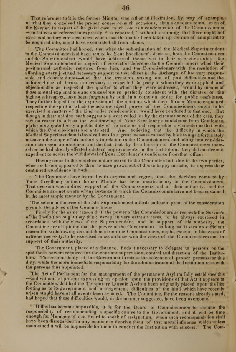 That reference to it in the former Minute, was rather art illustration, by way of example, of what they conceived the proper course on such occasions, than a condemnation, even of the Keeper, in respect of the given case, much less as a condemnation of ihe Commissioners ■—-and it was so referred to expressly •' as reported, without assuming that there might not exist explanatory circumstances, which, hud the matter been taken up as one of complaint to be enquired into, might have exonerated all from Maine. Tiie Committee had hoped, that when the subordination of the Medical Superintendent to the Commissioners h id been settled by Your Excellency's decision, both ihe Commissioners and the Superintendent would have addressed themselves to their respective duties—the Medical Superintendent in a spirit of respectful deference to the Commissioners which their position and authority required from him, and the Commissioners with the resolution of affording every just and necessary support to that officer m the discharge of his very respon- sible and delicate duties—and that the irritation arising out of past difficukies and the indiscreet use of terms, unnecessary as respected the party to whom they were applied, and objectionable as respected the quarter to which they were addressed, would by means of those mutual explanations and concessions so perfectly consistent with the dictates of the highest sellresp'-ct, have been forgotten by both, in a common desire for public usefulness. They further hoped that the expression of the opinions which iheir former Minute contained respecting the spirit in which the acknowledged power of ihe Commissioners ought to he exercised in matters of the kind under consideration, would have conduced to that end. But though in their opinion such suggestions were called for by the circumstances of the case, they saw no reason to advise the withdrawing of Your Excellency's confidence from Gentlemen performing gratuitously a public duty of so arduous and responsible a character as that with which the Commissioners are entrusted. Ana believing that the difficulty in which the Medical Superintendent is involved was in a great measure caused by his having unfortunately mistaken the scope of his authority in relation to the Commissioners, and taking into consider- ation his recent appointment and the fact that by the admission of the Commissioners them- selves be had already effected salutary improvements in the Institution, they did not deem it expedient to advise the withdrawal of Your Excellency's confidence from that officer. Having come to this conclusion it appeared to the Committee but due to the two parties, whose collision appeared to them to have grown out of this unhappy mistake, to express their continued confidence in both. 1 he Committee have learned with surprise and regret, that the decision come to by Your Excellency in their former Minute has been unsatisfactory to the Commissioners. That decision was in direct support of the Commissioners and of their authority, and the Committee are nol aware of any instance ill which the Commissioners have not been sustained in the most ample manner by the Government. The action in the case of the late Superintendent affords sufficient proof of the consideration given to the advice ofthe Commissioners. Finally for the same reason that, the power of the Commissioners as respects the Servan's ofthe Institution ought they think, except in very extreme cases, to be always exercised ill accordance with the views of the Superintendent, and in support of his authority, the Committee are of opinion that the power ofthe Government so long as it sees no sufficient reason for withdrawing its confidence from the Commissioners, ought, except in like cases of extreme necessity, to be exercised in accordance with the views of the Commissioners and in support of their authority. The Government, placed at a distance, finds it necessary to delegate to persons on the spot those powers required for the constant supervision, control and direction of the Institu- tion. The responsibility of the Government rests in the selection of proper persons for this duty, while the more immediate responsibility for the administration ofthe Institution rests with the persons thus appointed. The Act of Parliament for the management of the permanent Asylum fully establishes this —and without at present expressing an opinion upon the provisions of that Act it appears to the Committee, that bad the Temporary Lunatic Asylum been originally placed upon the like footing as to its government and management, difficulties of the kind which have recently arisen viould have at all events been avoided. The Committee, for the reasons already stated, had hoped that these difficulties would, in the manner suggested, have been overcome. If this has become impossible, it is for the Board of Commissioners to assume the responsibility of recommending a specific course to the Government, and it will be time enough for Members of that Board to speak of resignation, when such recommendation shall have been disregarded in any manner to deprive them of that moral influence which unless maintained it will be impossible for them to conduct the Institution with success. The Com-