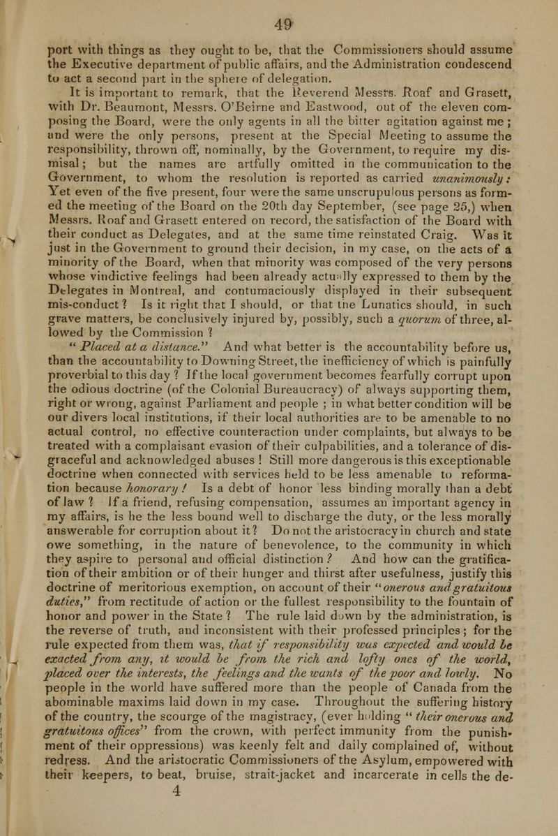 49- port with things as they ought to be, that the Commissioners should assume the Executive department of public affairs, and the Administration condescend to act a second part in the sphere of delegation. It is important to remark, that the Reverend Messrs. Roaf and Grasett, with Dr. Beaumont, Messrs. O'Beirne and Eastwood, out of the eleven com- posing the Board, were the only agents in all the bitter agitation against me; and were the only persons, present at the Special Meeting to assume the responsibility, thrown off, nominally, by the Government, to require my dis- misal; but the names are artfully omitted in the communication to the Government, to whom the resolution is reported as carried unanimously: Yet even of the five present, four were the same unscrupulous persons as form- ed the meeting of the Board on the 20th day September, (see page 25,) when Messrs. Roaf and Grasett entered on record, the satisfaction of the Board with their conduct as Delegates, and at the same time reinstated Craig. Was it just in the Government to ground their decision, in my case, on the acts of a minority of the Board, when that minority was composed of the very persons whose vindictive feelings had been already actually expressed to them by the Delegates in Montreal, and contumaciously displayed in their subsequent mis-conduct? Is it right that I should, or that the Lunatics should, in such grave matters, be conclusively injured by, possibly, such a quorum of three, al- lowed by the Commission ? Placed at a distance. And what better is the accountability before us, than the accountability to Downing Street, the inefficiency of which is painfully proverbial to this day ? Jf the local government becomes fearfully corrupt upon the odious doctrine (of the Colonial Bureaucracy) of always supporting them, right or wrong, against Parliament and people ; in what better condition will be our divers local institutions, if their local authorities are to be amenable to no actual control, no effective counteraction under complaints, but always to be treated with a complaisant evasion of their culpabilities, and a tolerance of dis- graceful and acknowledged abuses ! Still more dangerous is this exceptionable doctrine when connected with services held to be less amenable to reforma- tion because honorary ! Is a debt of honor less binding morally than a debt of law ? If a friend, refusing compensation, assumes an important agency in my affairs, is he the less bound well to discharge the duty, or the less morally answerable for corruption about it? Do not the aristocracy in church and state owe something, in the nature of benevolence, to the community in which they aspire to personal and official distinction ? And how can the gratifica- tion of their ambition or of their hunger and thirst after usefulness, justify this doctrine of meritorious exemption, on account of their onerous and gratuitous duties, from rectitude of action or the fullest responsibility to the fountain of honor and power in the State ? The rule laid down by the administration, is the reverse of truth, and inconsistent with their professed principles; for the rule expected from them was, that if responsibility teas expected and would be exacted from any, it would be from the rich and lofty ones of the world, placed over the interests, the feelings and the wants of the poor and lowly. No people in the world have suffered more than the people of Canada from the abominable maxims laid down in my case. Throughout the suffering history of the country, the scourge of the magistracy, (ever holding their onerous and gratuitous offices''' from the crown, with perfect immunity from the punish- ment of their oppressions) was keenly felt and daily complained of, without redress. And the aristocratic Commissioners of the Asylum, empowered with their keepers, to beat, bruise, strait-jacket and incarcerate in cells the de- 4