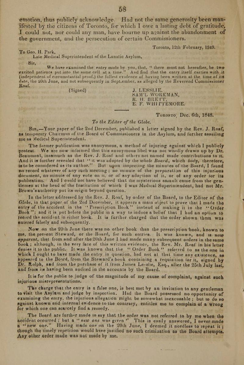 emotion, thus publicly acknowledge. Had not the same generosity been man- ifested hy the citizens of Toronto, for which I owe a lasting deht of gratitude, I could not, nor could any man, have bourne up against the abandonment of the government, and the persecution of certain Commissioners. Toronto, 12th February, 1849. To Geo. H. Park, Late Medical Superintendent of the Lunatic Asylum, Sir, We hare examined the entry made by you, that, there must not hereafter.be two excited patients put into the same cell at a time. And find that the entry itself carries with it (independent of circumstantial proof,) the fullest evidence of having been written at the time of its d«te, the iOth June, and nut subsequently in Sept-ember, as alleged by the .Reverend Commissioner Roaf. (Signed) J. LESSLIE. SAM'L WORKMAN, R. II. BRETT, E. F. Wllil'TEMORE. Toronto, Dec. 6th, 1848. To the Editor of the Globe. Sir,—Your paper of the 2nd December, published n letter signed by the Rev. J. Roaf, os temporary Chairman of ttie Board of Commissioners in the Asylum, and further assuiltng me as .vledical Superintendent. The former publication wns anonymous, a method of injuring against which I publicly protest. We are now inl'oinied that this anonymous libel was not wholly drawn up by Dr. Beaumont, inusmueh as the Rev. J. Roof and others not named made contributions to it. And it is further revealed that  it was adopted by the whole Board, which body, therefore, is to be considered as its author. But uyun inspecting the minutes of the Board, I found no record whatever of any such meeting ; no minute of the preparation of this injurious document, no minute of any vote on it, or of any adoption of it, or of any order lor its publication. And 1 could not have believed that the mysterious assault came from the gen- tlemen at the head of the Institution of which I was Medical Superintendent, had not Mr. Brown'sauthority put its origin beyond question. In the letter addressed by the Rev. J. Roaf, by order of the Board, to the Editor of the Globe, in that paper of the 2nd December, it appears a main object to prove that 1 mode the entry of the Occident in the ''Prescription Bonk instead of making it in the Order Book ; and it is put before the public in a way to induce a belief that I had an option to record the accident in either book. It is further charged that the order shown them was entered falsely and subsequently. Now on the 20th June there wos no other book than the prescription book, known to me, the present Steward, or the Board, for such entries. It was known, and is now apparent, that from and after the 20th June I had made many subsequent orders in the same book ; ulthough, in the very face of this written evidence, the Rev. Mr. Ron! in bis letter denies it to the public. It was known that the Order Book referred to as the one in which I ought to have made the entry in question, had not at that time anv existence, os appeared to the Boird, from the Steward's book containing a requisition lor it, signed by Dr. Rolph, and from the purchase of it from James Le>slie, Esq., ofter the 25th July last, and from its having been audited in the accounts by the Board. It is for the public to judge of the magnitude of my cause of complaint, against such injurious misrepresentations. The charge that the entry is a false one, is best met by an invitation to any gentleman to visit the Asylam and judge by inspection. Had the Board possessed no opportunity of examining the entry, the injurious allegation might be somewhat inexcusable ; but to do so against known nnd internal evidence to the contrary, entitles me to complain of a wrong for which one can scarcely find a remedy. The Board are further made to say that the order was not referred to by me when the accident occurred ; but a new one was given »' This is easily answered, I never mode a new one. Having made one on the 20th June, I deemed it needless to repeat it ; though the timely repetition would have justified no such crimination as the Board attempts. Any other order made was not made by me.