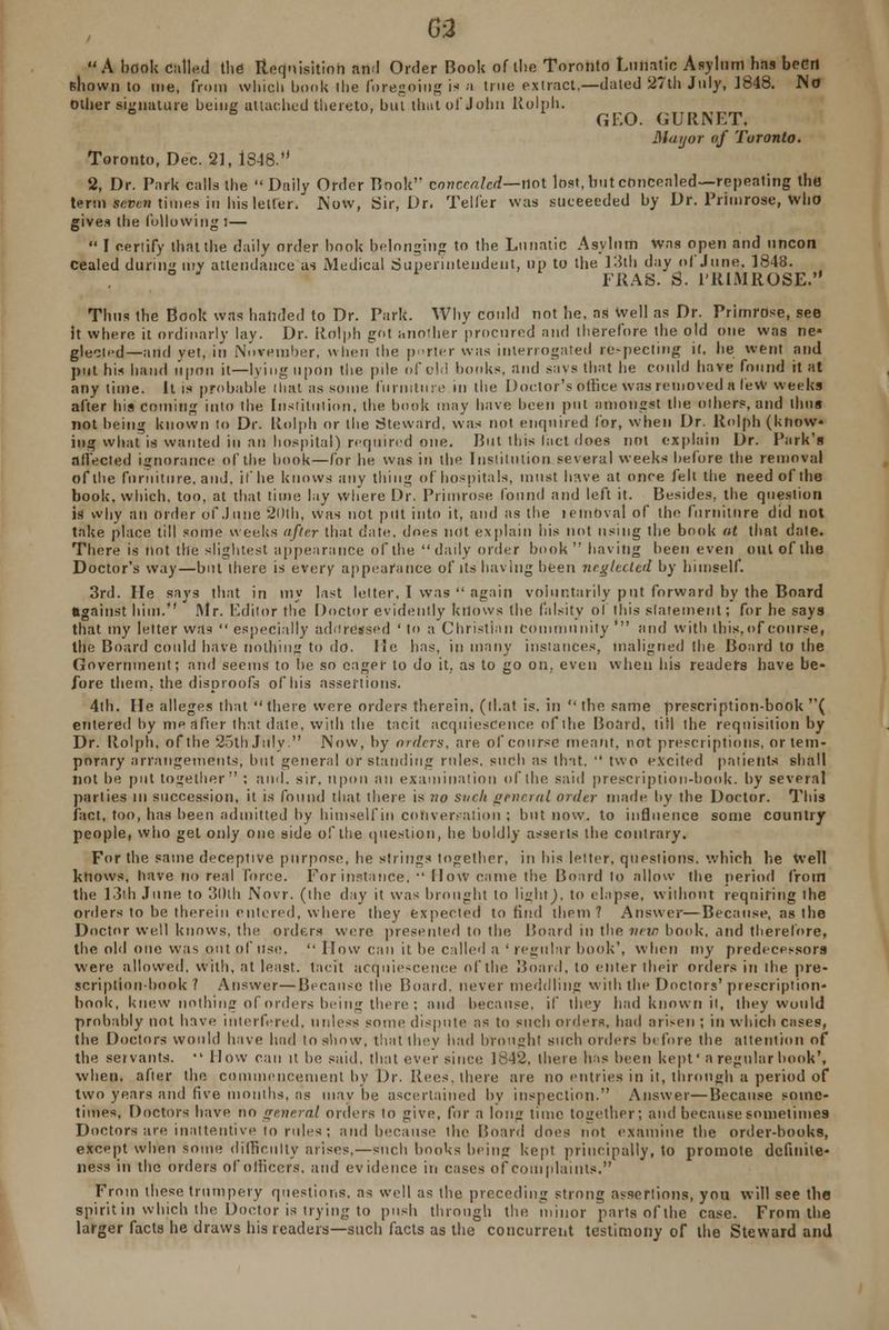 G-2 A book Called the Requisition and Order Book of tlie Toronto Lunatic Asylum has been shown to me, from which book llie foregoing is a true extract,—dated 27th July, 1848. No Oilier signature being attached thereto, but that of John Rolph. GF.O. GURNET. Mayor of Toronto. Toronto, Dec. 21, 1848.*' 2, Dr. Park calls the Daily Order Book' concealed— not lost, but concealed—repeating the term seven times in his letter. Now, Sir, Dr. Teller was suceeeded by Dr. Primrose, who gives the following:—  I certify that the daily order book belonging to the Lunatic Asylum Was open and uncon cealed during my attendance as Medical Superintendent, up to the 13th day of June. 1848. FRAS. S. PRIMROSE. Thus the Book was handed to Dr. Park. Why could not he, as well as Dr. Primrose, see it where it ordinarly lay. Dr. Rolph got another procured and therefore the old one was ne» glected—and yet, in November, when the porter was interrogated respecting it. he went and put his hand upon it—lying upon the pile of old bonks, and savs that he could have found it at anytime. It is probable that as some furniture in the Doctor's office was removed a fevw weeks after his coming into the Institution, the book may have been put amongst the others, and thus not being known to Dr. Rolph or the Steward, was not enquired for, when Dr. Rolph (know- ing what is wanted in an hospital) required one. But this tact does not explain Dr. Park's affected ignorance of the hook—for he was in the Institution several weeks before the removal of the furniture, and. if he knows any thing of hospitals, must have at once fell the need of the book, which, too, at that time lay where Dr. Primrose found and left it. Besides, the question is why an order of .June 20lh, was not put into it, and as the lemoval of the furniture did not take place till some weeks after that date, does not explain his not using the book at that date. There is not the slightest appearance of the daily order book having been even out of the Doctor's way—but there is every appearance of its having been neglected by himself. 3rd. He says that in my last letter, I was  again voluntarily put forward by the Board against him. Mr. Editor the Doctor evidently knows the falsity of this statement; for he says that my letter was  especially ad ft reused ' to a Christian Community ' and with this,of course, the Board could have nothing to do. lie has, in many instances, maligned the Board to the Government; and seems to he so eager to do it, as to go on, even when his readers have be- fore them, the disproofs of his assertions. 4th. lie alleges that there were orders therein, (thai is. in  the same prescription-book ( entered by me after that date, with the tacit acquiescence of the Board, till the requisition by Dr. Rolph, of the 25th July. Now, by orders, are of course meant, not prescriptions, or tem- porary arrangements, but general or standing rules, such as tint,  two excited patients shall not be put together ; and. sir. upon an examination of the said prescription-book, by several parlies in succession, it is found that there is no such general order made by the Doctor. This fact, too, has been admitted by himself in conversation ; but now. to influence some country people, who get only one side of the question, he boldly asserts the contrary. For the same deceptive purpose, he strings together, in his letter, questions, which he Well knows, have no real force. For instance, ■' flow came the Board lo allow the period from the 13th June to 3l)lh Novr. (the day it was brought to light). to elapse, without requiring the orders to be therein entered, where they expected to find them? Answer—Because, as the Doctor well knows, the orders were presented to the Board in the new book-, and therefore, the old one was out of Use.  How can it be called a 'regular hook', when my predecessors were allowed, with, at least, tacit acquiescence of the Board, to enter their orders in the pre- scription-book ? Answer—Because the Board, never meddling with the Doctors' prescription- book, knew nothing of orders being there; and because, if ihey had known it, they would probably not have interfered, unless some dispute as to such orders, had arisen ; in which cases, the Doctors would hive hod to show, that they had brought such orders before the attention of the servants.  How can it be said, that ever since 1842, there has been kept' a regular book', when, after the commencement by Dr. Uees. there are no entries in it, through a period of two years and five months, as may be ascertained by inspection. Answer—Because some- times, Doctors have no general orders to give, for a long time together; and because sometimes Doctors are inattentive to rules-; and because the Board does not examine the order-books, except when some difficulty arises,—such books being kept principally, to promote dcfinite- ness in the orders of officers, and evidence in cases of complaints. From these trumpery questions, as well as the preceding strong assertions, you will see the irit in which the Doctor is trying to push through the minor parts of the case. From the rger facts he draws his readers—such facts as the concurrent testimony of the Steward and sp lar