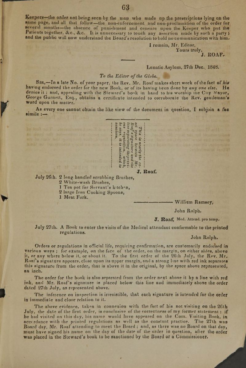 Keepers—the order not being seen by the man who made up the prescriptions lying on the same page, and all that follow—the non-enforcement and non-proclamation of the order for several months—the absence of punishment and censure npon the Keeper who put the Patients together, &c, &c. Ii is unnecessary to touch any assertion made by such a party ? and the public will now understand the board's resolution to hold no communication with him. I remain, Mr. Editor, Yours truly, J. ROAF, Lunatic Asylum. 2?iu Dec. 1848. To the Editor of the. Globe. Slrt,—In a late No. of your paper, the Rev. Mr. Ronf makes short work of the fact of his having endorsed the order for the new Book, or of its having lieen done by any one else. He denies it : and, appealing with the Steward's bck in hand to his worship the City viayor, George Gumeit, Esq., obtains a certificate intended to corroborate the Rev. gentleman's word upon the matter. As every one cannot obtain the like view of the document in quostion, I subjoin a fac simile :— a ' « s S.n _ • 3rg.3«§ Ss- ■ -• - -2 =■a - • S fJ3 ? * 5 »- ft.™ g1*: July 26;h. 2 lone bandied scrubbing Brushes, 2 White-wash Brushes, 1 Tea pot for Servant's kitch°n, 2 large Iron Cooking Spoons, 1 Meat Fork. J. Roaf. William Ramsey, John Rolph. J. Roaf, Med. Attend, pro temp. July 27th. A Book to enter the visits of the Medical attendant conformable to the printed regulations. John Rolph. Orders or regulations in official life, requiring confirmation, are customarily endorsed in various ways ; for example, on the fucf of the order, on the margin, on either sides, above it, or any where b<dow it, or about it. To the first order of the 261h July, the Rev. Mr. Ronf'a signature nppenrs. close upon its upper margin, nnd a strong hue with red ink separates this signature from the order, that is above it in the original, by the space above represented, an inch. The order for the h>ok is also separated from the order next above it by a line with red ink, and Mr. Ronf's signature is placed below this line and immediately above the order dated 27th July, as represented above. The infeience on inspection is irresistible, that each signature is intended for the order in immediate and close relation to it. The above evidenee. tnk<m in connexion with the fart of his not visiting on the 26th July, the date of the first order, is conclusive of the correctness of my former statement : if he had visited on this day, his name would have nppenred on the Com. Visiting Hook, in BCC< rdance with the printed regulations as well as the constant practice. The 27lh was Board day, Mr. Roaf attending to meet the Board ; and, as there was no Board on that day, must have signed his name on the day oi the date of the order in question, after the order was placed in the Steward's book to be sanctioned by the Board or a Commissioner. A