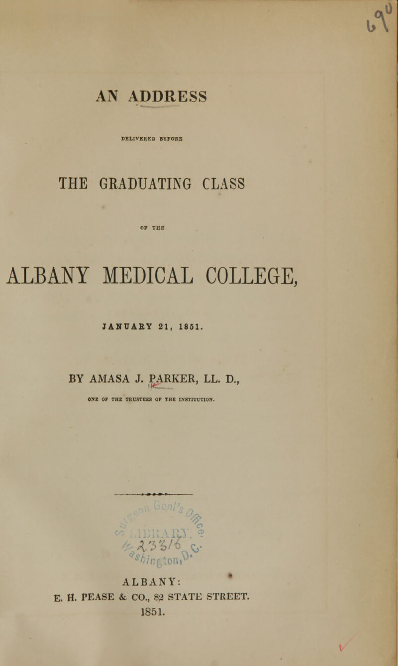 AN ADDRESS DELIVERED BKFOKE THE GRADUATING CLASS ALBANY MEDICAL COLLEGE, JANUAEY 21, 1851. BY AMASA J. PARKER, LL. D., ONE OF THE TRUSTEES OF THE INSTITUTION. « » » » » ALBANY: E. H. PEASE & CO., 82 STATE STREET. 1851.