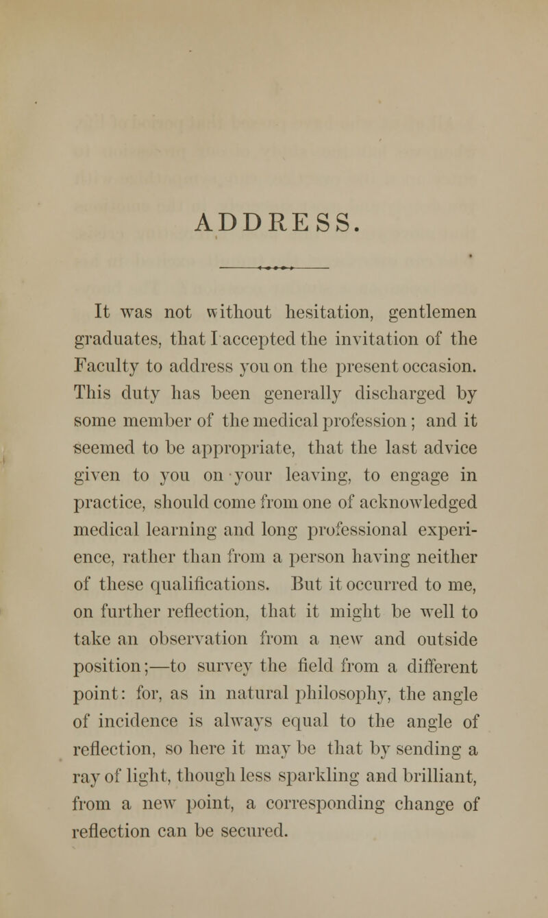 ADDRESS. It was not without hesitation, gentlemen graduates, that Iaccepted the invitation of the Faculty to address you on the present occasion. This duty has been generally discharged by some member of the medical profession ; and it seemed to be appropriate, that the last advice given to you on your leaving, to engage in practice, should come from one of acknowledged medical learning and long professional experi- ence, rather than from a person having neither of these qualifications. But it occurred to me, on further reflection, that it might be well to take an observation from a new and outside position;—to survey the field from a different point: for, as in natural philosophy, the angle of incidence is always equal to the angle of reflection, so here it may be that by sending a ray of light, though less sparkling and brilliant, from a new point, a corresponding change of reflection can be secured.