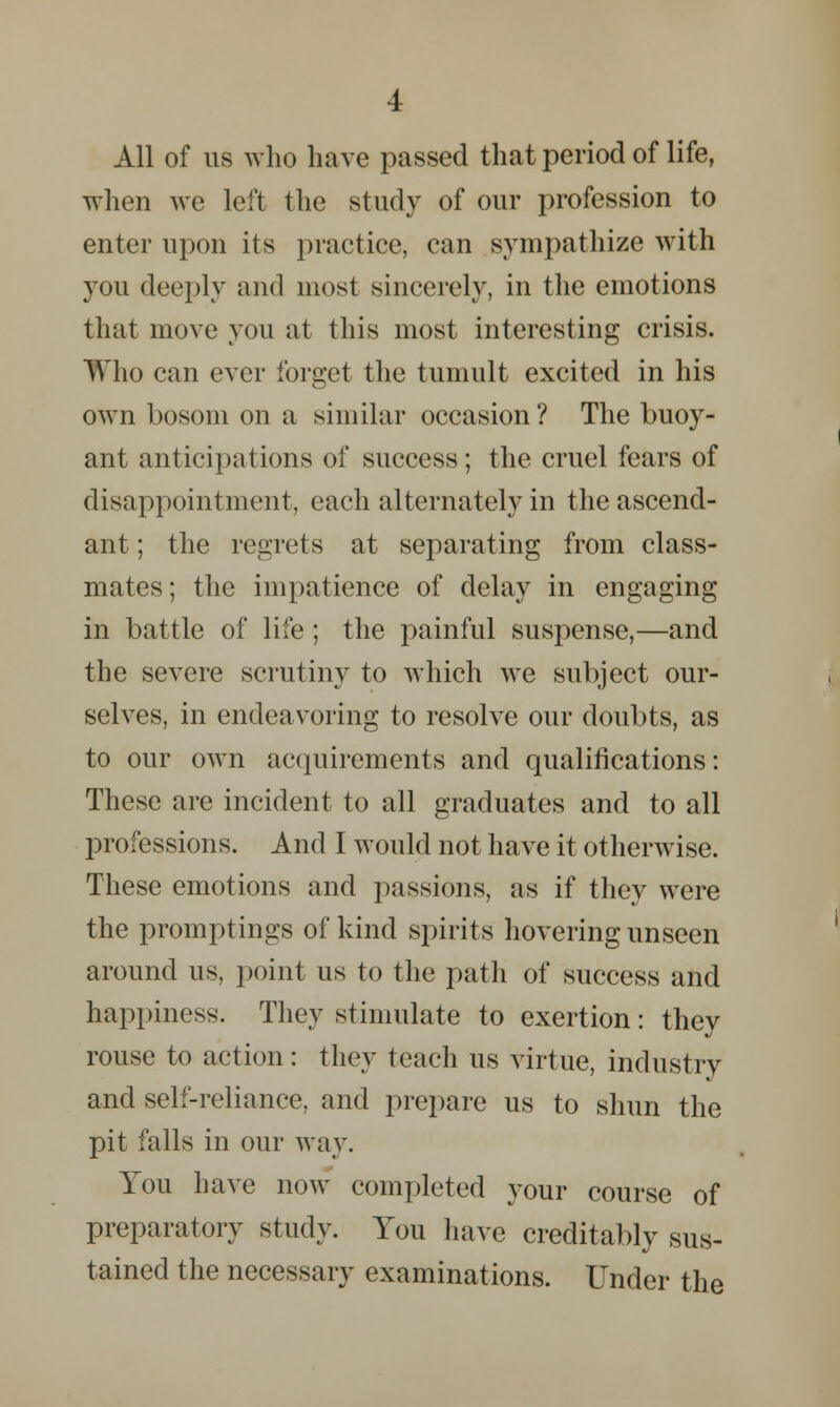 All of us who have passed that period of life, when we left the study of our profession to enter upon its practice, can sympathize with you deeply and most sincerely, in the emotions that move you at this most interesting crisis. Who can ever forget the tumult excited in his own bosom on a similar occasion? The buoy- ant anticipations of success; the cruel fears of disappointment, each alternately in the ascend- ant ; the regrets at separating from class- mates; the impatience of delay in engaging in battle of life ; the painful suspense,—and the severe scrutiny to which we subject our- selves, in endeavoring to resolve our doubts, as to our own acquirements and qualifications: These are incident to all graduates and to all professions. And I would not have it otherwise. These emotions and passions, as if they were the promptings of kind spirits hovering unseen around us, point us to the path of success and happiness. They stimulate to exertion: thev rouse to action: they teach us virtue, industry and self-reliance, and prepare us to shun the pit falls in our way. You have now completed your course of preparatory study. You have creditably sus- tained the necessary examinations. Under the