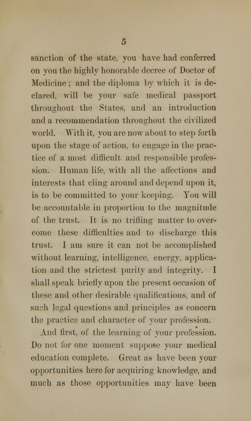 sanction of the state, you have had conferred on you the highly honorable decree of Doctor of Medicine ; and the diploma by which it is de- clared, will be your safe medical passport throughout the States, and an introduction and a recommendation throughout the civilized world. With it, you are now about to step forth upon the stage of action, to engage in the prac- tice of a most difficult and responsible profes- sion. Human life, with all the affections and interests that cling around and depend upon it, is to be committed to your keeping. You will be accountable in proportion to the magnitude of the trust. It is no trifling matter to over- come these difficulties and to discharge this trust. I am sure it can not be accomplished without learning, intelligence, energy, applica- tion and the strictest purity and integrity. I shall speak briefly upon the present occasion of these and other desirable qualifications, and of such legal questions and principles as concern the practice and character of your profession. And first, of the learning of your profession. Do not for one moment suppose your medical education complete. Great as have been your opportunities here for acquiring knowledge, and much as those opportunities may have been