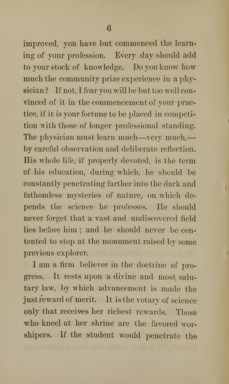 improved, you have but commenced the learn- ing of your profession. Every day should add to your stock of knowledge. Do you know how much the community prize experience in a ] >hy- sician ? If not, I fear you will be but too well con- vinced of it in the commencement of your prac- tice, if it is your fortune to be placed in competi- tion with those of longer professional standing. The physician must learn much—very much,— by careful observation and deliberate reflection. His whole life, if properly devoted, is the term of his education, during which, he should be constantly penetrating farther into the dark and fathomless mysteries of nature, on which de- pends the science he professes. He should never forget that a vast and undiscovered field lies before him ; and he should never be con- tented to stop at the monument raised by some previous explorer. I am a firm believer in the doctrine of pro- gress. It rests upon a divine and most salu- tary law. by which advancement is made the just reward of merit. It is the votary of science only that receives her richest rewards. Those who kneel at her shrine are the favored wor- shipers. If the student would penetrate the