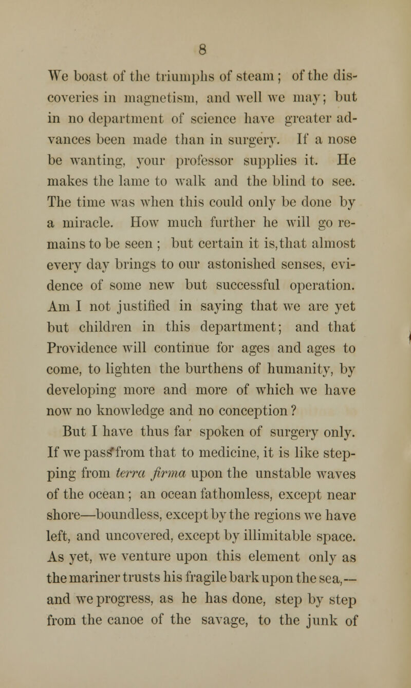 We boast of the triumphs of steam ; of the dis- coveries in magnetism, and well we may; Init in no department of science have greater ad- vances been made than in surgery. If a nose be wanting, your professor supplies it. He makes the lame to walk and the blind to see. The time was when this could only be done by a miracle. How much further he will go re- mains to be seen ; but certain it is,that almost every day brings to our astonished senses, evi- dence of some new but successful operation. Am I not justified in saying that we are yet but children in this department; and that Providence will continue for ages and ages to come, to lighten the burthens of humanity, by developing more and more of which we have now no knowledge and no conception ? But I have thus far spoken of surgery only. If we pass*from that to medicine, it is like step- ping from terra firma upon the unstable waves of the ocean; an ocean fathomless, except near shore—boundless, except by the regions we have left, and uncovered, except by illimitable space. As yet, we venture upon this element only as the mariner trusts his fragile bark upon the sea,— and we progress, as he has done, step by step from the canoe of the savage, to the junk of
