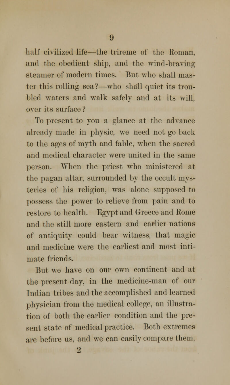 half civilized life—the trireme of the Eoman, and the obedient ship, and the wind-braving steamer of modern times. But who shall mas- ter this rolling sea?—who shall quiet its trou- bled waters and walk safely and at its will, over its surface ? To present to you a glance at the advance already made in physic, we need not go back to the ages of myth and fable, when the sacred and medical character were united in the same person. When the priest who ministered at the pagan altar, surrounded by the occult mys- teries of his religion, was alone supposed to possess the power to relieve from pain and to restore to health. Egypt and Greece and Koine and the still more eastern and earlier nations of antiquity could bear witness, that magic and medicine were the earliest and most inti- mate friends. But we have on our own continent and at the present day, in the medicine-man of our Indian tribes and the accomplished and learned physician from the medical college, an illustra- tion of both the earlier condition and the pre- sent state of medical practice. Both extremes are before us, and we can easily compare them, 2