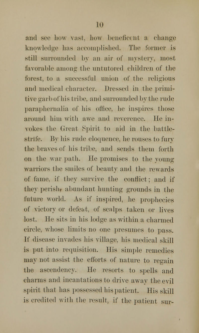 and sec how vast, how beneficent a change knowledge lias accomplished. The former is still surrounded by an air of mysteiy, most favorable among the untutored children of tlie forest, to a successful union of the religious and medical character. Dressed in the primi- tive garb of his tribe, and surrounded by the v\uUl paraphernalia of his office, he inspires those around him with awe and reverence. He in- vokes the Great Spirit to aid in the battle- strife. By his rude eloquence, he rouses to fury the braves of his tribe, and sends them forth on the Avar path. He promises to the young warriors the smiles of beauty and the rewards of fame, if they survive the conflict; and if they perish* abundant hunting grounds in the future world. As if inspired, he prophecies of victory or defeat, of scalps taken or lives lost. He sits in his lodge as within a charmed circle, whose limits no one presumes to pass. If disease invades his village, his medical skill is put into requisition. His simple remedies may not assist the efforts of nature to regain the ascendency. He resorts to spells and charms and incantations to drive away the evil spirit that has possessed his patient. His skill is credited with the result, if the patient sur-