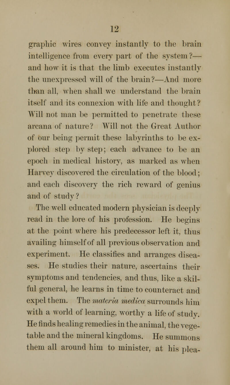 graphic wires convey instantly to the brain intelligence from every part of the system?— and how it is that the limb executes instantly the unexpressed will of the brain?—And more than all, when shall we understand the brain itself and its connexion with life and thought? Will not man be permitted to penetrate those arcana of nature? Will not the Great Author of our being permit these labyrinths to be ex- plored step by step; each advance to be an epoch in medical history, as marked as when Harvey discovered the circulation of the blood; and each discovery the rich reward of genius and of study ? The well educated modern physician is deeply read in the lore of his profession. He begins at the point where his predecessor left it, thus availing himself of all previous observation and experiment, He classifies and arranges disea- ses. He studies their nature, ascertains their symptoms and tendencies, and thus, like a skil- ful general, he learns in time to counteract and expel them. The materia medica surrounds him with a world of learning, worthy a life of study. He finds healing remedies in the animal, the vege- table and the mineral kingdoms. He summons them all around him to minister, at his plea-