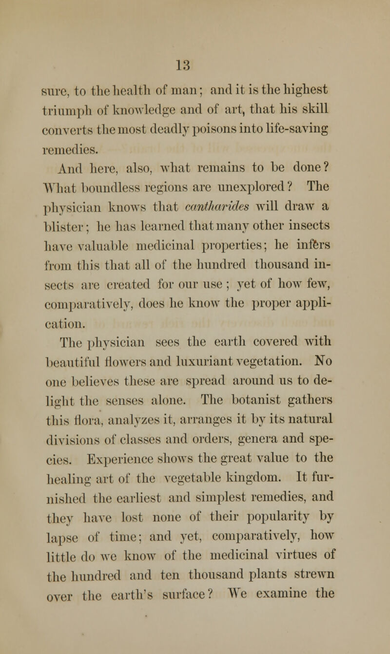 sure, to the health of man; and it is the highest triumph of knowledge and of art, that his skill converts the most deadly poisons into life-saving remedies. And here, also, what remains to be done? What boundless regions are unexplored? The physician knows that cemtkarides will draw a blister; he has learned that many other insects have valuable medicinal properties; he infers from this that all of the hundred thousand in- sects are created for our use ; yet of how few, comparatively, does he know the proper appli- cation. The physician sees the earth covered with beautiful flowers and luxuriant vegetation. No one believes these are spread around us to de- light the senses alone. The botanist gathers this flora, analyzes it, arranges it by its natural divisions of classes and orders, genera and spe- cies. Experience shows the great value to the healing art of the vegetable kingdom. It fur- nished the earliest and simplest remedies, and they have lost none of their popularity by lapse of time; and yet, comparatively, how little do we know of the medicinal virtues of the hundred and ten thousand plants strewn over the earth's surface? We examine the