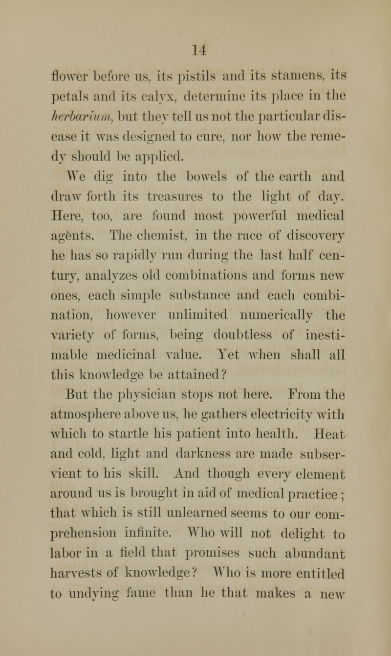 flower before us. its pistils and its stamens, its petals and its calyx, determine its place in the herbarium, but they tell us not the particular dis- ease it was designed to cure, nor how the reme- dy should be applied. We dig into the bowels of the earth and draw forth its treasures to the light of day. Here, too, are found most powerful medical agents. The chemist, in the race of discovery lie has so rapidly run during the last half cen- tury, analyzes old combinations and forms new ones, each simple substance and each combi- nation, however unlimited numerically the variety of forms, being doubtless of inesti- mable medicinal value. Yet when shall all this knowledge be attained*/ But the physician stops not here. From the atmosphere above us, he gathers electricity with which to startle his patient into health. Heat and cold, light and darkness are made subser- vient to his skill. And though every element around us is brought in aid of medical practice ; that which is still unlearned seems to our com- prehension infinite. Who will not delight to labor in a held that promises such abundant harvests of knowledge? Who is more entitled to undying fame than he that makes a new