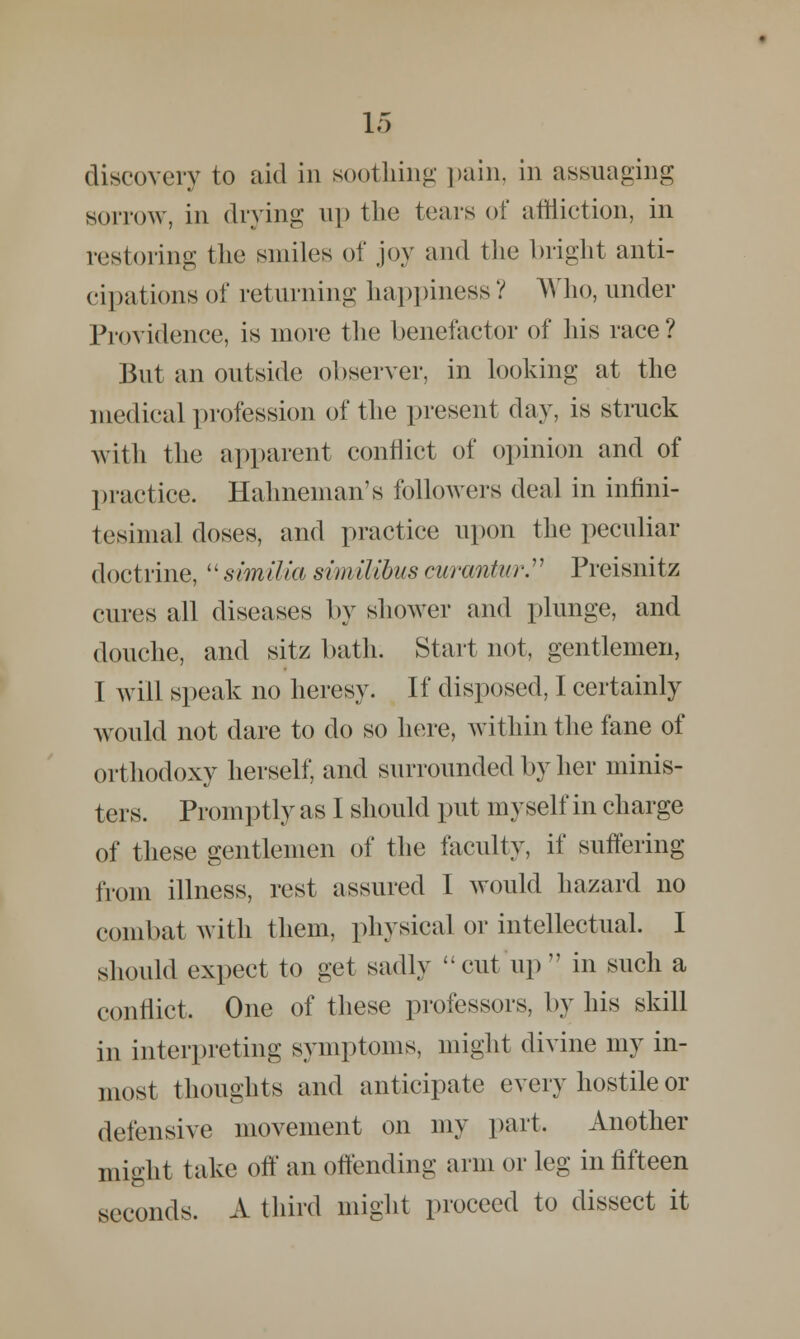 discovery to aid in soothing pain, in assuaging sorrow, in drying up the tears of affliction, in restoring the smiles of joy and the bright anti- cipations of returning happiness V Who, under Providence, is more the benefactor of his race ? But an outside observer, in looking at the medical profession of the present day, is struck with the apparent conflict of opinion and of practice. Halmeman's followers deal in infini- tesimal doses, and practice upon the peculiar doctrine,  similia svm ilibus curantur. Preisnitz cures all diseases by shower and plunge, and douche, and sitz bath. Start not, gentlemen, I will speak no heresy. If disposed, I certainly would not dare to do so here, Avithin the fane of orthodoxy herself, and surrounded by her minis- ters. Promptly as I should put myself in charge of these gentlemen of the faculty, if suffering from illness, rest assured 1 would hazard no combat with them, physical or intellectual. I should expect to get sadly cut up in such a conflict. One of these professors, by his skill in interpreting symptoms, might divine my in- most thoughts and anticipate every hostile or defensive movement on my part. Another might take off an offending arm or leg in fifteen seconds. A third might proceed to dissect it