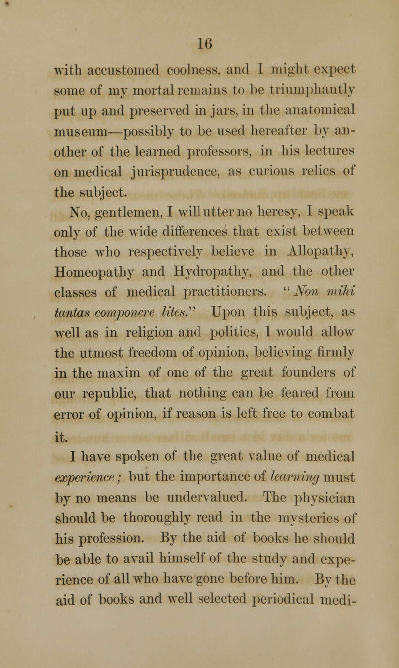 with accustomed coolness, and 1 might expect some of my mortal remains to be triumphantly put up and preserved in jars, in the anatomical museum—possibly to be used hereafter by an- other of the learned professors, in his Lectures on medical jurisprudence, as curious relics of the subject. No, gentlemen, I will utter no heresy, I speak only of the wide differences that exist between those who respectively believe in Allopathy, Homeopathy and Hydropathy, and the other classes of medical practitioners.  Non mild tantas componere lites Upon this subject, as well as in religion and politics, I would allow the utmost freedom of opinion, believing firmly in the maxim of one of the great founders of our republic, that nothing can be feared from error of opinion, if reason is left free to combat it. I have spoken of the great value of medical experience; but the importance of lea/rnmg must by no means be undervalued. The physician should be thoroughly read in the mysteries of his profession. By the aid of books he should be able to avail himself of the study and expe- rience of all who have gone before him. By the aid of books and well selected periodical medi-