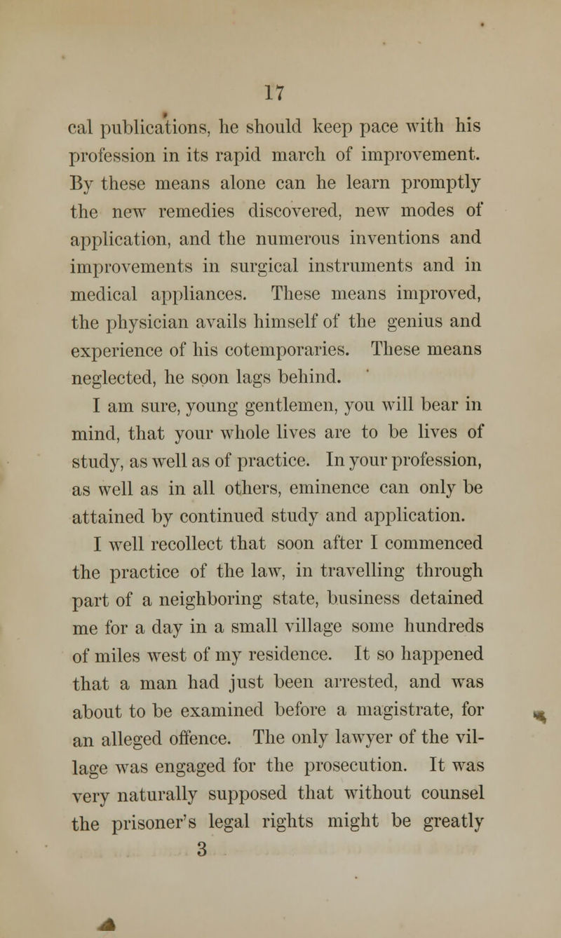 cal publications, lie should keep pace with his profession in its rapid march of improvement. By these means alone can he learn promptly the new remedies discovered, new modes of application, and the numerous inventions and improvements in surgical instruments and in medical appliances. These means improved, the physician avails himself of the genius and experience of his cotemporaries. These means neglected, he soon lags behind. I am sure, young gentlemen, you will bear in mind, that your whole lives are to be lives of study, as well as of practice. In your profession, as well as in all others, eminence can only be attained by continued study and application. I well recollect that soon after I commenced the practice of the law, in travelling through part of a neighboring state, business detained me for a day in a small village some hundreds of miles west of my residence. It so happened that a man had just been arrested, and was about to be examined before a magistrate, for an alleged offence. The only lawyer of the vil- lage was engaged for the prosecution. It was very naturally supposed that without counsel the prisoner's legal rights might be greatly 3