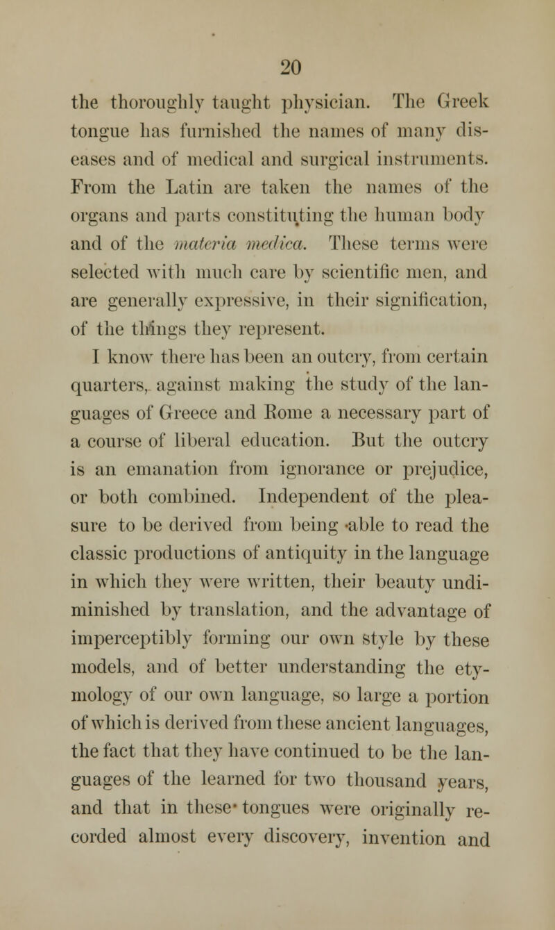 the thoroughly taught physician. The Greek tongue has furnished the names of many dis- eases and of medical and surgical instruments. From the Latin are taken the names of the organs and parts constituting the human body and of the materia medica. These terms were selected with much care by scientific men, and are generally expressive, in their signification, of the things they represent. I know there has been an outcry, from certain quarters, against making the study of the lan- guages of Greece and Home a necessary part of a course of liberal education. But the outcry is an emanation from ignorance or prejudice, or both combined. Independent of the plea- sure to be derived from being -able to read the classic productions of antiquity in the language in which they were written, their beauty undi- minished by translation, and the advantage of imperceptibly forming our own style by these models, and of better understanding the ety- mology of our own language, so large a portion of which is derived from these ancient languages, the fact that they have continued to be the lan- guages of the learned for two thousand years, and that in these* tongues were originally re- corded almost every discovery, invention and