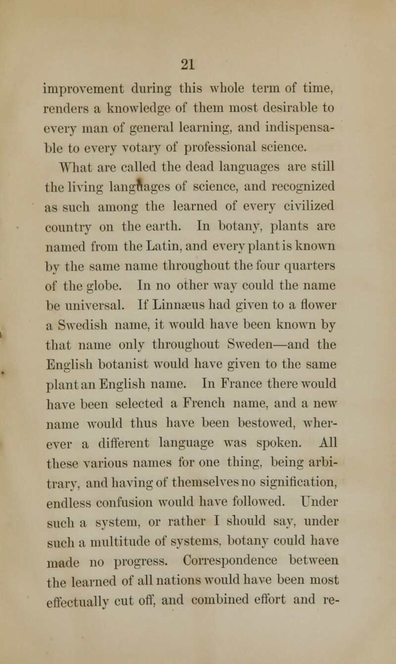 improvement during this whole term of time, renders a knowledge of them most desirable to every man of general learning, and indispensa- ble to every votary of professional science. What are called the dead languages are still the living languages of science, and recognized as such among the learned of every civilized country on the earth. In botany, plants are named from the Latin, and every plant is known by the same name throughout the four quarters of the globe. In no other way could the name be universal. If Linnaeus had given to a flower a Swedish name, it would have been known by that name only throughout Sweden—and the English botanist would have given to the same plant an English name. In France there would have been selected a French name, and a new name would thus have been bestowed, wher- ever a different language was spoken. All these various names for one thing, being arbi- trary, and having of themselves no signification, endless confusion would have followed. Under such a system, or rather I should say, under such a multitude of systems, botany could have made no progress. Correspondence between the learned of all nations would have been most effectually cut off, and combined effort and re-