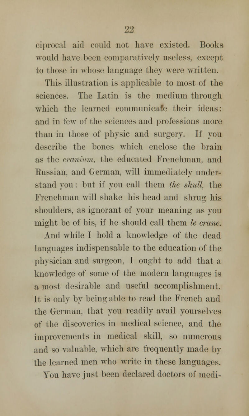 ciprocaJ aid could not have existed. Books would have been comparatively useless, except to those in whose language they were written. This illustration is applicable to most of the sciences. The Latin is the medium through which the learned communicatee their ideas: and in few of the sciences and professions more than in those of physic and surgery. If you describe the bones which enclose the brain as the cranium, the educated Frenchman, and Eussian, and German, will immediately under- stand you: but if you call them the skull, the Frenchman will shake his head and shrug his shoulders, as ignorant of your meaning as you might be of his, if he should call them le crane. And while I hold a knowledge of the dead languages indispensable to the education of the physician and surgeon, I ought to add that a knowledge of some of the modern languages is a most desirable and useful accomplishment. It is only by being able to read the French and the German, that you readily avail yourselves of the discoveries in medical science, and the improvements in medical skill, so numerous and so valuable, which are frequently made by the learned men who write in these languages. You have just been declared doctors of medi-
