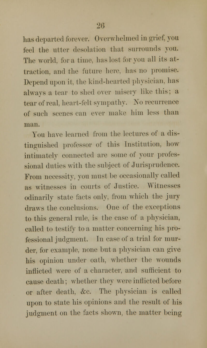 lias departed forever. Overwhelmed in grief, you feel the utter desolation that surrounds you. The world, for a time, has lost for you all its at- traction, and the future here, lias no promise. Depend upon it, the kind-hearted physician, has always a tear to shed over misery like this; a tear of real, heart-felt sympathy. No recurrence of such scenes can ever make him less than man. You have learned from the lectures of a dis- tinguished professor of this Institution, how intimately connected are some of your profes- sional duties with the subject of Jurisprudence. From necessity, you must be occasionally called as witnesses in courts of Justice. Witnesses odinarily state facts only, from which the jury draws the conclusions. One of the exceptions to this general rule, is the case of a physician, called to testify to a matter concerning his pro- fessional judgment. In case of a trial for mur- der, for example, none but a physician can give his opinion under oath, whether the wounds inflicted were of a character, and sufficient to cause death; whether they were inflicted before or after death, &c. The physician is called upon to state his opinions and the result of his judgment on the facts shown, the matter being