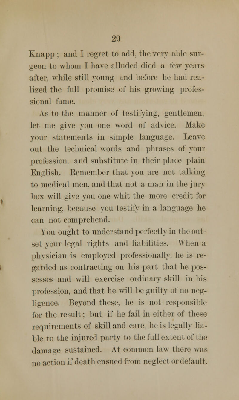 Knapp ; and I regret to add, the very able sur- geon to whom I have alluded died a few years after, while still young and before he had rea- lized the full promise of his growing profes- sional fame. As to the manner of testifying, gentlemen, let me give you one word of advice. Make your statements in simple language. Leave out the technical words and phrases of your profession, and substitute in their place plain English. Remember that you are not talking to medical men, and that not a man in the jury box will give you one whit the more credit for learning, because you testify in a language he can not comprehend. You ought to understand perfectly in the out- set your legal rights and liabilities. When a physician is employed professionally, he is re- garded as contracting on his part that he pos- sesses and will exercise ordinary skill in his profession, and that he will be guilty of no neg- ligence. Beyond these, he is not responsible for the result; but if he fail in either of these requirements of skill and care, he is legally lia- ble to the injured party to the full extent of the damage sustained. At common law there was no action if death ensued from neglect or default.