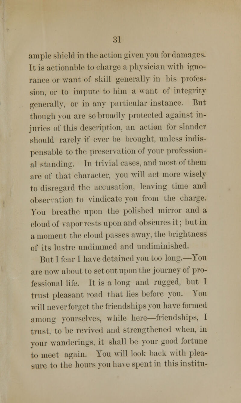 ample shield in the action given you for damages. It is actionable to charge a physician with igno- rance or want of skill generally in his profes- sion, or to impute to him a want of integrity generally, or in any particular instance. But though you are so broadly protected against in- juries of this description, an action for slander should rarely if ever be brought, unless indis- pensable to the preservation of your profession- al standing. In trivial cases, and most of them are of that character, you will act more wisely to disregard the accusation, leaving time and observation to vindicate you from the charge. You breathe upon the polished mirror and a cloud of vapor rests upon and obscures it; but in a moment the cloud passes away, the brightness of its lustre undimmed and undiminished. But I fear I have detained you too long.—You are now about to set out upon the journey of pro- fessional life. It is a long and rugged, but I trust pleasant road that lies before you. You will never forget the friendships you have formed among yourselves, while here—friendships, I trust, to be revived and strengthened when, in your wanderings, it shall be your good fortune to meet again. You will look back with plea- sure to the hours you have spent in this institu-