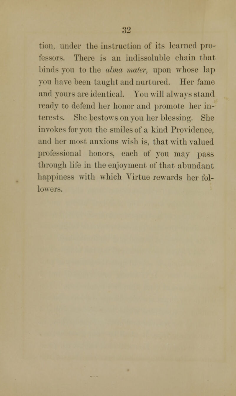 tion, under the instruction of its learned pro- fessors. There is an indissoluble chain that binds you to the alma muter, upon whose lap you have been taught and nurtured. Her fame and yours are identical. You will always stand ready to defend her honor and promote her in- terests. She bestows on you her blessing. She invokes for you the smiles of a kind Providence, and her most anxious wish is, thai with valued professional honors, each of you may pass through lite in the enjoyment of that abundant happiness with which Virtue rewards her fol- lowers.