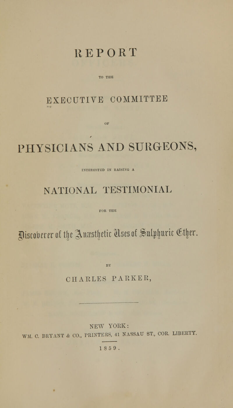 REPORT EXECUTIVE COMMITTEE PHYSICIANS AND SURGEONS, INTERESTED IN RAISING A NATIONAL TESTIMONIAL giacobmr of tfje ^luvstljriic lUtn of .Sulfuric (£%r, CHARLES PARKER, NEW YORK: WM. C. BRYANT & CO., PRINTERS, 41 NASSAU ST., COR. LIBERTY. 18 5 9.