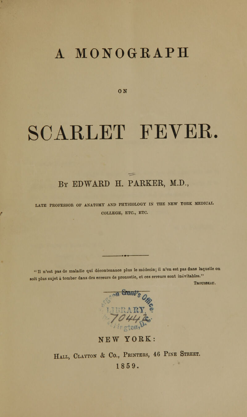 A MONOGEAPH ON SCARLET FEVER. By EDWARD H. PARKER, M.D., LATE PROFESSOR OF ANATOMY AND PHYSIOLOGY IN THE NEW YORK MEDICAL COLLEGE, ETC., ETC. » II n'est pas de maladie qui decontenance plus le medecin; il n'en est pas dans laquelle on soit plus sujet a tomber dans des erreurs de procostic, et ces erreurs sont inevitables. TaousaitAu. % hy. * NEW YORK: Hall, Clayton & Co., Printers, 46 Pine Street. 1859.