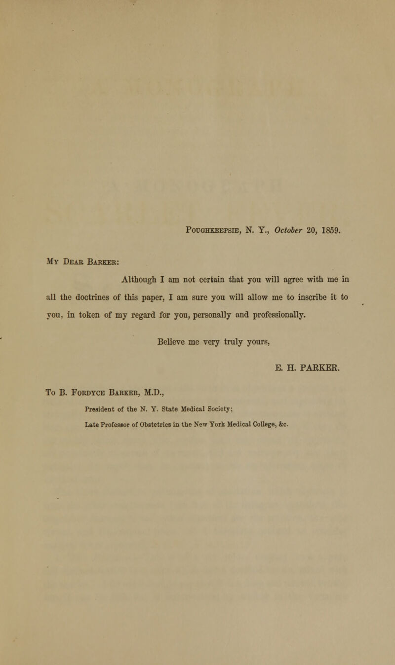 Poughkeepsie, N. Y., October 20, 1859. My Dear Barker: Although I am not certain that you will agree with me in all the doctrines of this paper, I am sure you will allow me to inscribe it to you. in token of my regard for you, personally and professionally. Believe me very truly yours, E. H. PARKER. To B. Fordtce Barker, M.D., President of the N. Y. State Medical Society; Late Professor of Obstetrics in the New York Medical College, &c.