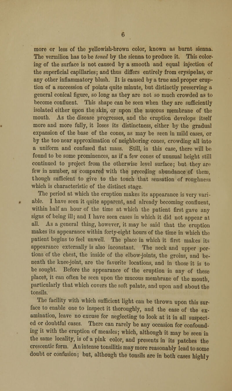 more or less of the yellowish-brown color, known as burnt sienna. The vermilion has to be toned by the sienna to produce it. This color- ing of the surface is not caused by a smooth and equal injection of the superficial capillaries; and thus differs entirely from erysipelas, or any other inflammatory blush. It is caused by a true and proper erup- tion of a succession of points quite minute, but distinctly preserving a general conical figure, so long as they are not so much crowded as to become confluent. This shape can be seen when they are sufficiently isolated either upon the skin, or upon the mucous membrane of the mouth. As the disease progresses, and the eruption develops itself more and more fully, it loses its distinctness, either by the gradual expansion of the base of the cones, as may be seen in mild cases, or by the too near approximation of neighboring cones, crowding all into a uniform and confused flat mass. Still, in this case, there will bo found to be some prominences, as if a few cones of unusual height still continued to project from the otherwise level surface; but they are few in number, as compared with the preceding abundance of them, though sufficient to give to the touch that sensation of roughness which is characteristic of the distinct stage. The period at which the eruption makes its appearance is very vari- able. I have seen it quite apparent, and already becoming confluent, within half an hour of the time at which the patient first gave any signs of being ill; and I have seen cases in which it did not appear at all. As a general thing, however, it may be said that the eruption makes its appearance within forty-eight hours of the time in which the patient begins to feel unwell. The place in which it first makes its appearance externally is also inconstant. The neck and upper por- tions of the chest, the inside of the elbow-joints, the groins, and be- neath the knee-joint, are the favorite locations, and in those it is to be sought. Before the appearance of the eruption in any of these places, it can often be seen upon the mucous membrane of the mouth, particularly that which covers the soft palate, and upon and about the tonsils. The facility with which sufficient light can be thrown upon this sur- face to enable one to inspect it thoroughly, and the ease of the ex- amination, leave no excuse for neglecting to look at it in all suspect- ed or doubtful cases. There can rarely be any occasion for confound- ing it with the eruption of measles; which, although it may be seen in the same locality, is of a pink color, and presents in its patches the crescentic form. An intense tonsilitis may more reasonably lead to some doubt or confusion; but, although the tonsils are in both cases highly