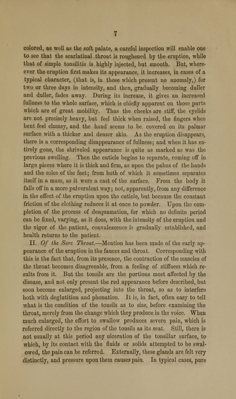 colored, as well as the soft palate, a careful inspection will enable one to see that the scarlatinal throat is roughened by the eruption, while that of simple tonsilitis is highly injected, but smooth. But, where- ever the eruption first makes its appearance, it increases, in cases of a typical character, (that is, in those which present no anomaly,) for two or three days in intensity, and then, gradually becoming duller and duller, fades away. During its increase, it gives an increased fullness to the whole surface, which is chiefly apparent on those parts which are of great mobility. Thus the cheeks are stiff, the eyelids are not precisely heavy, but feel thick when raised, the fingers when bent feel clumsy, and the hand seems to be covered on its palmar surface with a thicker and denser skin. As the eruption disappears, there is a corresponding disappearance of fullness; and when it has en- tirely gone, the shriveled appearance is quite as marked as was the previous swelling. Then the cuticle begins to separate, coming off in large pieces where it is thick and firm, as upon the palms of the hands and the soles of the feet; from both of which it sometimes separates itself in a mass, as it were a cast of the surface. From the body it falls off in a more pulverulent way; not, apparently, from any difference in the effect of the eruption upon the cuticle, but because the constant friction of the clothing reduces it at once to powder. Upon the com- pletion of the process of desquamation, for which no definite period can be fixed, varying, as it does, with the intensity of the eruption and the vigor of the patient, convalescence is gradually established, and health returns to the patient. II. Of the Sore Throat.—Mention has been made of the early ap- pearance of the eruption in the fauces and throat. Corresponding with this is the fact that, from its presence, the contraction of the muscles of the throat becomes disagreeable, from a feeling of stiffness which re- sults from it. But the tonsils are the portions most affected by the disease, and not only present the red appearance before described, but soon become enlarged, projecting into the throat, so as to interfere both with deglutition and phonation. It is, in fact, often easy to tell what is the condition of the tonsils as to size, before examining the throat, merely from the change which they produce in the voice. When much enlarged, the effort to swallow produces severe pain, which is referred directly to the region of the tonsils as its seat. Still, there is not usually at this period any ulceration of the tonsillar surface, to which, by its contact with the fluids or solids attempted to be swal- owed, the pain can be referred. Externally, these glands are felt very distinctly, and pressure upon them causes pain. In typical cases, pure
