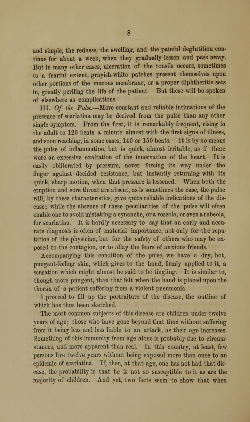 and simple, the redness, the swelling, and the painful deglutition con- tinue for about a week, when they gradually lessen and pass away. But in many other cases, ulceration of the tonsils occurs, sometimes to a fearful extent, grayish-white patches present themselves upon other portions of the mucous membrane, or a proper diphtheritis sets in, greatly periling the life of the patient. But these will be spoken of elsewhere as complications. III. Of the Pulse.—More constant and reliable intimations of the presence of scarlatina may be derived from the pulse than any other single symptom. From the first, it is remarkably frequent, rising in the adult to 120 beats a minute almost with the first signs of illness, and soon reaching, in some cases, 140 or 150 beats. It is by no means the pulse of inflammation, but is quick, almost irritable, as if there were an excessive exaltation of the innervation of the heart. It is easily obliterated by pressure, never forcing its way under the finger against decided resistance, but instantly returning with its quick, sharp motion, when that pressure is lessened. When both the eruption and sore throat are absent, as is sometimes the case, the pulse will, by these characteristics, give quite reliable indications of the dis- ease; while the absence of these peculiarities of the pulse will often enable one to avoid mistaking a cynanche, or a roseola, or even a rubeola, for scarlatina. It is hardly necessary to say that an early and accu- rate diagnosis is often of material importance, not only for the repu- tation of the physician, but for the safety of others who may be ex- posed to the contagion, or to allay the fears of anxious friends. Accompanying this condition of the pulse, we have a dry, hot, pungent-feeling skin, which gives to the hand, firmly applied to it, a sensation which might almost be said to be tingling. It is similar to, though more pungent, than that felt when the hand is placed upon the thorax of a patient suffering from a violent pneumonia. I proceed to fill up the portraiture of the disease, the outline of which has thus been sketched. The most common subjects of this disease are children under twelve years of age; those who have gone beyond that time without suffering from it being less and less liable to an attack, as their age increases. Something of this immunity from age alone is probably due to circum- stances, and more apparent than real. In this country, at least, few persons live twelve years without being exposed more than once to an epidemic of scarlatina. If, then, at that age, one has not had that dis- ease, the probability is that he is not so susceptible to it as are the majority of children. And yet, two facts seem to show that when