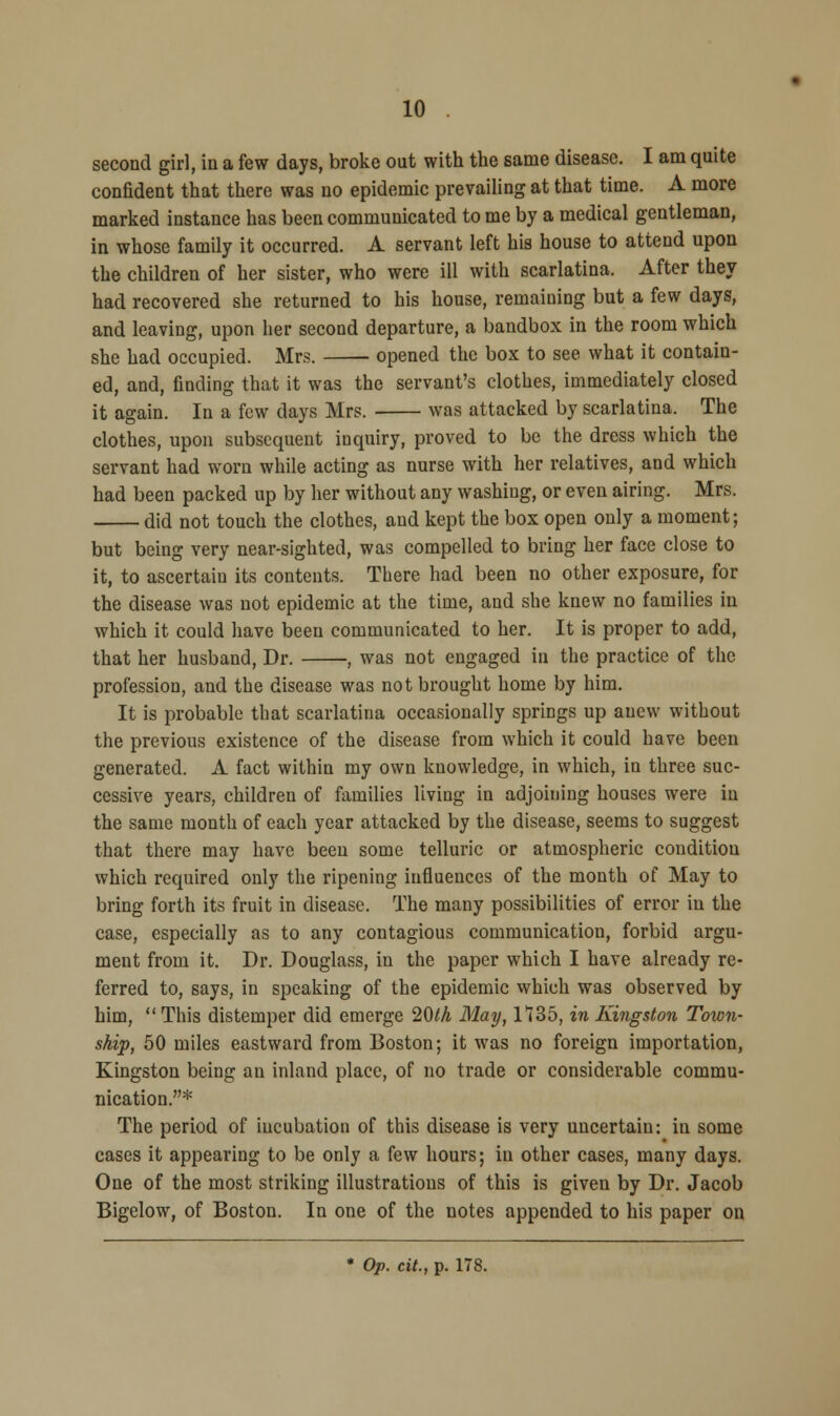 second girl, in a few days, broke out with the same disease. I am quite confident that there was no epidemic prevailing at that time. A more marked instance has been communicated to me by a medical gentleman, in whose family it occurred. A servant left his house to attend upon the children of her sister, who were ill with scarlatina. After they had recovered she returned to his house, remaining but a few days, and leaving, upon her second departure, a bandbox in the room which she had occupied. Mrs. opened the box to see what it contain- ed, and, finding that it was the servant's clothes, immediately closed it again. In a few days Mrs. was attacked by scarlatina. The clothes, upon subsequent inquiry, proved to be the dress which the servant had worn while acting as nurse with her relatives, and which had been packed up by her without any washing, or even airing. Mrs. did not touch the clothes, and kept the box open only a moment; but being very near-sighted, was compelled to bring her face close to it, to ascertain its contents. There had been no other exposure, for the disease was not epidemic at the time, and she knew no families in which it could have been communicated to her. It is proper to add, that her husband, Dr. , was not engaged in the practice of the profession, and the disease was not brought home by him. It is probable that scarlatina occasionally springs up anew without the previous existence of the disease from which it could have been generated. A fact within my own knowledge, in which, in three suc- cessive years, children of families living in adjoining houses were in the same month of each year attacked by the disease, seems to suggest that there may have been some telluric or atmospheric condition which required only the ripening influences of the month of May to bring forth its fruit in disease. The many possibilities of error in the case, especially as to any contagious communication, forbid argu- ment from it. Dr. Douglass, in the paper which I have already re- ferred to, says, in speaking of the epidemic which was observed by him, This distemper did emerge 20t/i May, 1735, in Kingston Town- ship, 50 miles eastward from Boston; it was no foreign importation, Kingston being an inland place, of no trade or considerable commu- nication.* The period of incubation of this disease is very uncertain: in some cases it appearing to be only a few hours; in other cases, many days. One of the most striking illustrations of this is given by Dr. Jacob Bigelow, of Boston. In one of the notes appended to his paper on * Op. cit., p. 178.