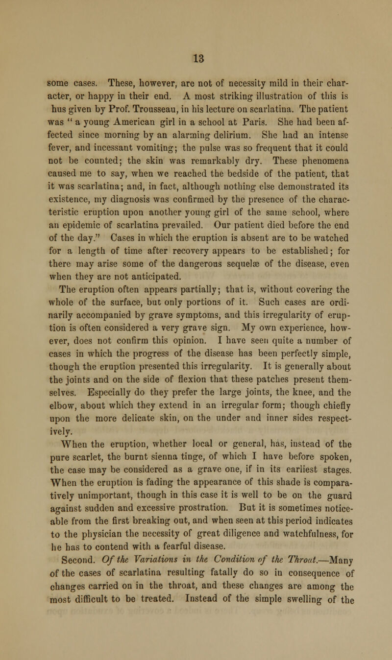 some cases. These, however, are not of necessity mild in their char- acter, or happy in their end. A most striking illustration of this is hus given by Prof. Trousseau, in his lecture on scarlatina. The patient was a young American girl in a school at Paris. She had been af- fected since morning by an alarming delirium. She had an intense fever, and incessant vomiting; the pulse was so frequent that it could not be counted; the skin was remarkably dry. These phenomena caused me to say, when we reached the bedside of the patient, that it was scarlatina; and, in fact, although nothing else demonstrated its existence, my diagnosis was confirmed by the presence of the charac- teristic eruption upon another young girl of the same school, where an epidemic of scarlatina prevailed. Our patient died before the end of the day. Cases in which the eruption is absent are to be watched for a length of time after recovery appears to be established; for there may arise some of the dangerous sequelse of the disease, even when they are not anticipated. The eruption often appears partially; that is, without covering the whole of the surface, but only portions of it. Such cases are ordi- narily accompanied by grave symptoms, and this irregularity of erup- tion is often considered a very grave sign. My own experience, how- ever, does not confirm this opinion. I have seen quite a number of cases in which the progress of the disease has been perfectly simple, though the eruption presented this irregularity. It is generally about the joints and on the side of flexion that these patches present them- selves. Especially do they prefer the large joints, the knee, and the elbow, about which they extend in an irregular form; though chiefly upon the more delicate skin, on the under and inner sides respect- ively. When the eruption, whether local or general, has, instead of the pure scarlet, the burnt sienna tinge, of which I have before spoken, the case may be considered as a grave one, if in its earliest stages. When the eruption is fading the appearance of this shade is compara- tively unimportant, though in this case it is well to be on the guard against sudden and excessive prostration. But it is sometimes notice- able from the first breaking out, and when seen at this period indicates to the physician the necessity of great diligence and watchfulness, for he has to contend with a fearful disease. Second. Of the Variations in the Condition of the Throat.—Many of the cases of scarlatina resulting fatally do so iu consequence of changes carried on in the throat, and these changes are among the most difficult to be treated. Instead of the simple swelling of the