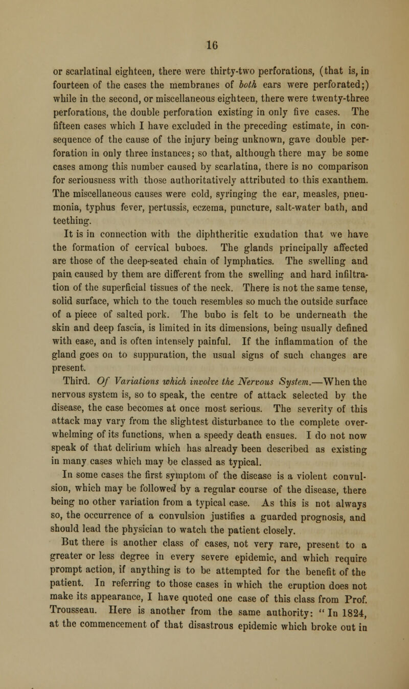 or scarlatinal eighteen, there were thirty-two perforations, (that is, in fourteen of the cases the membranes of both ears were perforated;) while in the second, or miscellaneous eighteen, there were twenty-three perforations, the double perforation existing in only five cases. The fifteen cases which I have excluded in the preceding estimate, in con- sequence of the cause of the injury being unknown, gave double per- foration in only three instances; so that, although there may be some cases among this number caused by scarlatina, there is no comparison for seriousness with those authoritatively attributed to this exanthem. The miscellaneous causes were cold, syringing the ear, measles, pneu- monia, typhus fever, pertussis, eczema, puncture, salt-water bath, and teething. It is in connection with the diphtheritic exudation that we have the formation of cervical buboes. The glands principally affected are those of the deep-seated chain of lymphatics. The swelling and paia caused by them are different from the swelling and hard infiltra- tion of the superficial tissues of the neck. There is not the same tense, solid surface, which to the touch resembles so much the outside surface of a piece of salted pork. The bubo is felt to be underneath the skin and deep fascia, is limited in its dimensions, being usually defined with ease, and is often intensely painful. If the inflammation of the gland goes on to suppuration, the usual signs of such changes are present. Third. Of Variations which involve the Nervous System.—When the nervous system is, so to speak, the centre of attack selected by the disease, the case becomes at once most serious. The severity of this attack may vary from the slightest disturbance to the complete over- whelming of its functions, when a speedy death ensues. I do not now speak of that delirium which has already been described as existing in many cases which may be classed as typical. In some cases the first symptom of the disease is a violent convul- sion, which may be followed by a regular course of the disease, there being no other variation from a typical case. As this is not always so, the occurrence of a convulsion justifies a guarded prognosis, and should lead the physician to watch the patient closely. But there is another class of cases, not very rare, present to a greater or less degree in every severe epidemic, and which require prompt action, if anything is to be attempted for the benefit of the patient. In referring to those cases in which the eruption does not make its appearance, I have quoted one case of this class from Prof. Trousseau. Here is another from the same authority: In 1824, at the commencement of that disastrous epidemic which broke out in